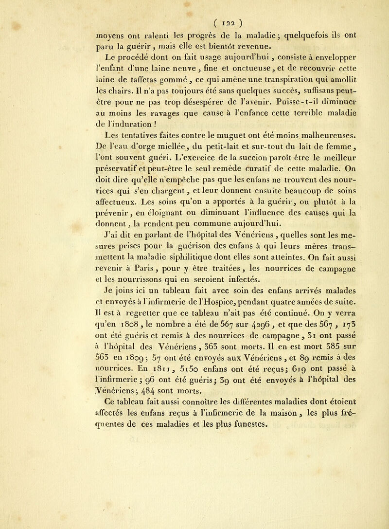 moyens ont ralenti les progrès de la maladie ; quelquefois ils ont paru la guérir , mais elle esi bientôt revenue. Le procédé dont on fait usage aujourd'hui, consiste à envelopper l'enfant d'une laine neuve , fine et onctueuse, et de recouvrir cette laine de taffetas gommé , ce qui amène une transpiration qui amollit les chairs. Il n'a pas toujours été sans quelques succès, suffisans peut- être pour ne pas trop désespérer de l'avenir. Puisse-t-il diminuer au moins les ravages que cause à l'enfance cette terrible maladie de 1 induration .' Les tentatives faites contre le muguet ont été moins malheureuses. De l'eau d'orge miellée, du petit-lait et sur-tout du lait de femme, l'ont souvent guéri. L'exercice de la succion paroît être le meilleur préservatif et peut-être le seul remède curatif de cette maladie. On doit dire qu'elle n'empêche pas que les enfans ne trouvent des nour- rices qui s'en chargent, et leur donnent ensuite beaucoup de soins affectueux. Les soins qu'on a apportés à la guérir, ou plutôt à la prévenir, en éloignant ou diminuant l'influence des causes qui la donnent, la rendent peu commune aujourd'hui. J'ai dit en parlant de l'hôpital des Vénériens , quelles sont les me- sures prises pour la guérisou des enfans à qui leurs mères traus- aneitent la maladie siphilitique dont elles sont atteintes. On fait aussi revenir à Paris, pour y être traitées, les nourrices de campagne et les nourrissons qui en seroient infectés. Je joins ici un tableau fait avec soin des enfans arrivés malades et envoyés a l'infirmerie de l'Hospice, pendant quatre années de suite. 11 est à regretter que ce tableau n'ait pas été continué. On y verra qu'en 1808, le nombre a été de 567 sur 429*5 , et que des 567 , 175 ont été guéris et remis à des nourrices de campagne, 3i ont passé à l'hôpital des Vénériens , 363 sont morts. Il en est mort 385 sur 565 en 1809 ; 57 ont été envoyés aux Vénériens , et 89 remis à des nourrices. En 1811, 5i5o enfans ont été reçus; 619 ont passé à l'infirmerie; 96 ont été guéris; 3g ont été envoyés à l'hôpital des Vénériens ; 484 sont morts. Ce tableau fait aussi connoître les différentes maladies dont étoient affectés les enfans reçus à l'infirmerie de la maison , les plus fré- quentes de ces maladies et les plus funestes.