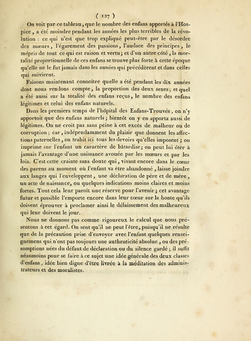 On voit par ce tableau , que le nombre des enfans apportés à l'Hos- pice , a été moindre pendant les années les plus terribles de la révo- lution : ce qui n'est que trop expliqué peut-être par le désordre des mœurs, l'égarement des passions, l'audace des principes, le mépris de tout ce qui est raison et vertu ; et d'un autre côté , la mor- talité proportionnelle de ces enfans se trouve plus forte à cette époque qu'elle ne le fut jamais dans les années qui précédèrent et dans celles qui suivirent. Faisons maintenant connoître quelle a été pendant les dix années dont nous rendons compte, la proportion des deux sexes • et quel a été aussi sur la totalité des enfans reçus, le nombre des enfans légitimes et celui des enfans naturels. Dans les premiers temps de l'hôpital des Enfans-Trouvés, on n'y apportoit que des enfans naturels 3 bientôt on y en apporta aussi de légitimes. On ne croit pas sans peine à cet excès de malheur ou de corruption; car,indépendamment du plaisir que donnent les affec- tions paternelles , on trahit ici tous les devoirs qu'elles imposent '3 on imprime sur l'enfant un caractère de bâtardise ; on peut lui ôter à jamais l'avantage d'une naissance avouée par les moeurs et par les lois. C'est cette crainte sans doute qui, vivant encore dans le cœur des parens au moment où l'enfant va être abandonné , laisse joindre aux langes qui l'enveloppent, une déclaration de père et de mère, un acte de naissance, ou quelques indications moins claires et moins fortes. Tout cela leur paroit une réserve pour l'avenir ; cet avantage futur et possible l'emporte encore dans leur coeur sur la honte qu'ils doivent éprouver à proclamer ainsi le délaissement des malheureux qui leur doivent le jour. Nous ne donnons pas comme rigoureux le calcul que nous pré- sentons à cet égard. On sent qu'il ne peut l'être, puisqu'il ne résulte que de la précaution prise d'envoyer avec l'enfant quelques rensei- gnemens qui n'ont pas toujours une authenticité absolue , ou des pré- somptions nées du défaut de déclaration ou du silence gardé ; il suffit néanmoins pour se faire à ce sujet une idée générale des deux classes d'enfans, idée bien digne d'être livrée à la méditation des adminis- trateurs et des moralistes. y