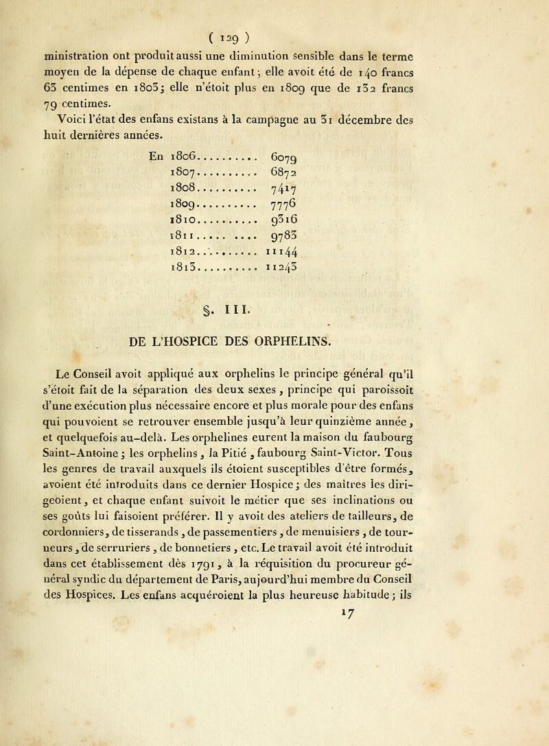ministration ont produit aussi une diminution sensible dans le terme moyen de la dépense de chaque enfant ; elle avoit été de 140 francs 63 centimes en i8o3j elle n'étoit plus en 1809 que de i32 francs 79 centimes. Voici l'état des enfans existans à la campagne au 3i décembre des huit dernières années. En 1806 6079 1807 6872 1808 7417 1809 7776 1810 93i6 s811 9783 1812.......... 11144 i8i3 11243 S- m- DE L'HOSPICE DES ORPHELINS. Le Conseil avoit appliqué aux orphelins le principe général qu'il s'étoit fait de la séparation des deux sexes , principe qui paroissoit d'une exécution plus nécessaire encore et plus morale pour des enfans qui pouvoient se retrouver ensemble jusqu'à leur quinzième année, et quelquefois au-delà. Les orphelines eurent la maison du faubourg Saint-Antoine ; les orphelins, Ja Pitié , faubourg Saint-Victor. Tous les genres de travail auxquels ils éloient susceptibles d'être formés, avoient été introduits dans ce dernier Hospice j des maîtres les diri- geûient, et chaque enfant suivoit le métier que ses inclinations ou ses goûts lui faisoient préférer. 11 y avoit des ateliers de tailleurs, de cordonniers, de tisserands , de passementiers, de menuisiers , de tour- neurs , de serruriers, de bonnetiers , etc. Le travail avoit été introduit dans cet établissement dès 1791, à la réquisition du procureur gé- néral syndic du département de Paris, aujourd'hui membre du Conseil des Hospices. Les enfans acquéroient la plus heureuse habitude ; ils l7