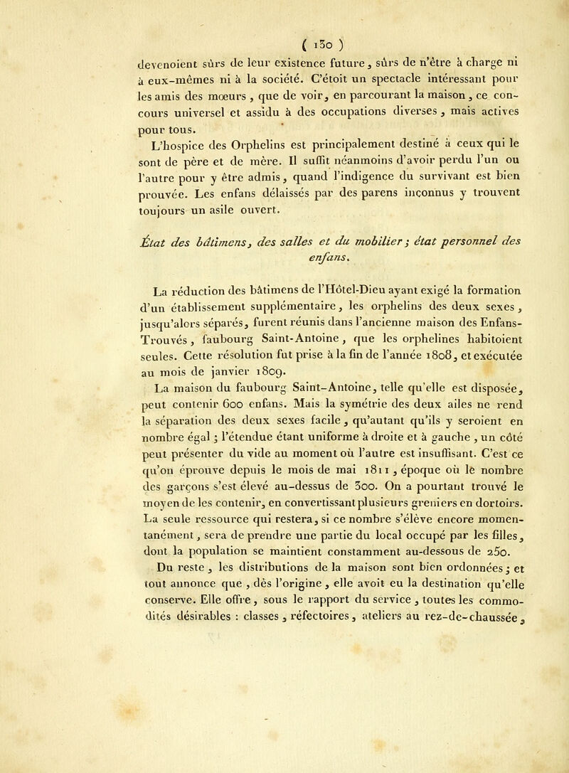 ( iSo) devenoient sûrs de leur existence future , sûrs de n'être à charge ni à eux-mêmes ni à la société. C'étoit un spectacle intéressant pour les amis des mœurs , que de voir, en parcourant la maison, ce con- cours universel et assidu à des occupations diverses , mais actives pour tous. L'hospice des Orphelins est principalement destiné à ceux qui le sont de père et de mère. Il suffit néanmoins d'avoir perdu l'un ou l'autre pour y être admis, quand l'indigence du survivant est bien prouvée. Les enfans délaissés par des parens inconnus y trouvent toujours un asile ouvert. État des bdtimens, des salles et du mobilier ; état personnel des enfans. La réduction des bâtimens de l'Hôtel-Dieu ayant exigé la formation d'un établissement supplémentaire, les orphelins des deux sexes, jusqu'alors séparés, furent réunis dans l'ancienne maison des Enfans- Trouvés, faubourg Saint-Antoine , que les orphelines habitoient seules. Cette résolution fut prise à la fin de l'année 1808, et exécutée au mois de janvier 1809. La maison du faubourg Saint-Antoine, telle qu'elle est disposée, peut contenir 600 enfans. Mais la symétrie des deux ailes ne rend la séparation des deux sexes facile , qu'autant qu'ils y seroient en nombre égal ; l'étendue étant uniforme à droite et à gauche , un côté peut présenter du vide au moment où l'autre est insuffisant. C'est ce qu'on éprouve depuis le mois de mai 18 11, époque où le nombre des garçons s'est élevé au-dessus de 3oo. On a pourtant trouvé le moyen de les contenir, en convertissant plusieurs greniers en dortoirs. La seule ressource qui restera, si ce nombre s'élève encore momen- tanément , sera de prendre une partie du local occupé par les filles, dont la population se maintient constamment au-dessous de z5o. Du reste , les distributions de la maison sont bien ordonnées j et tout annonce que , dès l'origine , elle avoit eu la destination qu'elle conserve. Elle offre, sous le rapport du service , toutes les commo- dités désirables : classes , réfectoires , ateliers au rez-de-chaussée s