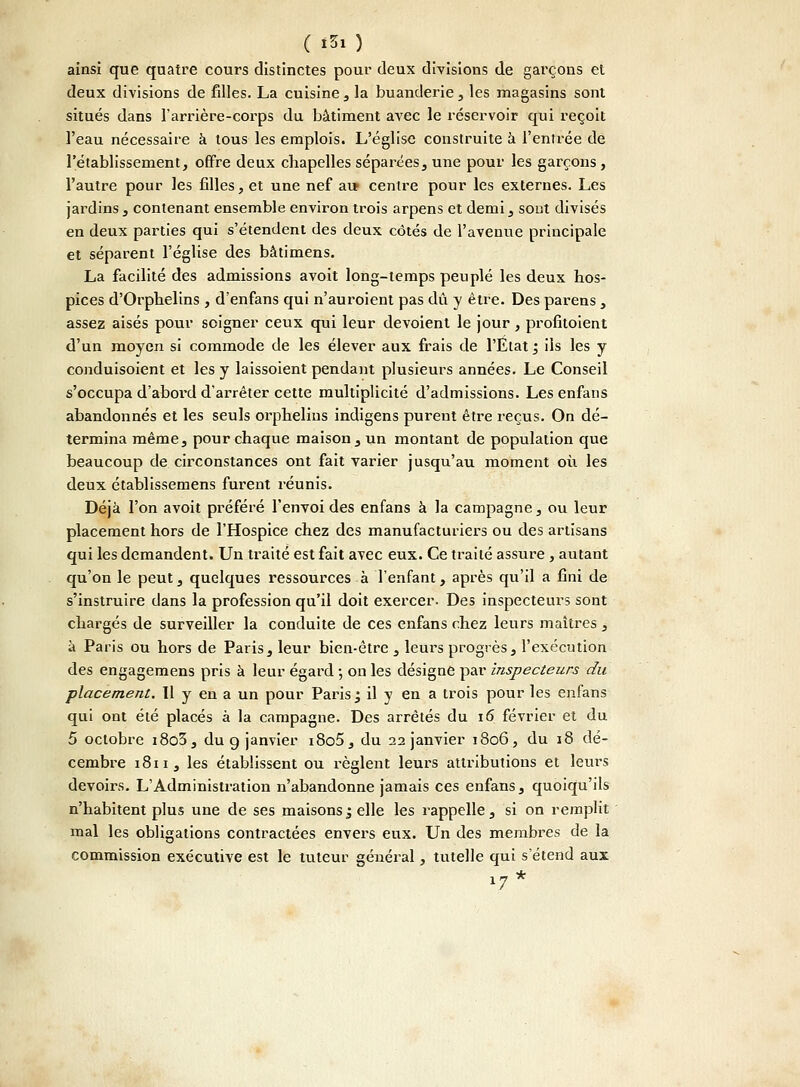 ( *5« ) ainsi que quatre cours distinctes pour deux divisions de garçons et deux divisions de filles. La cuisine , la buanderie, les magasins sont situés dans l'arrière-corps du bâtiment avec le réservoir qui reçoit l'eau nécessaire à tous les emplois. L'église construite à l'entrée de l'établissement, offre deux chapelles séparées, une pour les garçons, l'autre pour les filles, et une nef au» centre pour les externes. Les jardins, contenant ensemble environ trois arpens et demi, sont divisés en deux parties qui s'étendent des deux côtés de l'avenue principale et séparent l'église des bâtimens. La facilité des admissions avoit long-temps peuplé les deux hos- pices d'Orphelins, d'enfans qui n'auroient pas dû y être. Des parens , assez aisés pour soigner ceux qui leur dévoient le jour, profitoient d'un moyen si commode de les élever aux frais de l'État; ils les y conduisoient et les y laissoient pendant plusieurs années. Le Conseil s'occupa d'abord d'arrêter cette multiplicité d'admissions. Les enfans abandonnés et les seuls orphelins indigens purent être reçus. On dé- termina même, pour chaque maison, un montant de population que beaucoup de circonstances ont fait varier jusqu'au moment où les deux établissemens furent réunis. Déjà l'on avoit préféré l'envoi des enfans à la campagne, ou leur placement hors de l'Hospice chez des manufacturiers ou des artisans qui les demandent. Un traité est fait avec eux. Ce traité assure , autant qu'on le peut, quelques ressources à l'enfant, après qu'il a fini de s'instruire dans la profession qu'il doit exercer. Des inspecteurs sont chargés de surveiller la conduite de ces enfans chez leurs maîtres , à Paris ou hors de Paris, leur bien-être , leurs progrès, l'exécution des engagemens pris à leur égard -, on les désigne par inspecteurs du placement. Il y en a un pour Paris; il y en a trois pour les enfans qui ont été placés à la campagne. Des arrêtés du 16 février et du 5 octobre i8o3, du 9 janvier i8o5, du 22 janvier 1806, du 18 dé- cembre 1811, les établissent ou règlent leurs attributions et leurs devoirs. L'Administration n'abandonne jamais ces enfans, quoiqu'ils n'habitent plus une de ses maisons; elle les rappelle, si on remplit mal les obligations contractées envers eux. Un des membres de la commission executive est le tuteur général, tutelle qui s'étend aux 17 *