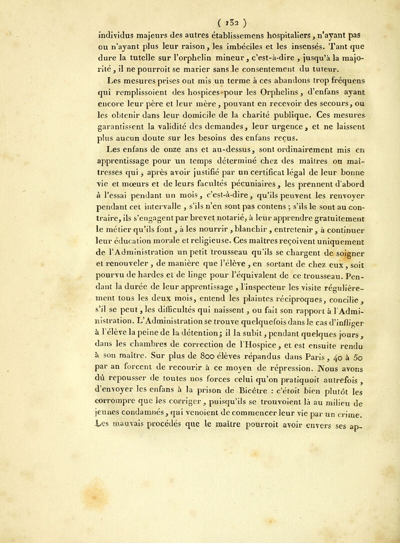 ( '32 ) individus majeurs des autres établissemens hospitaliers, n'ayant pas ou n'ayant plus leur raison, les imbéciles et les insensés. Tant que dure la tutelle sur l'orphelin mineur, c'est-à-dire , jusqu'à la majo- rité, il ne pourroit se marier sans le consentement du tuteur. Les mesures prises ont mis un terme à ces abandons trop fréquens qui remplissoient des hospices pour les Orphelins , d'enfans ayant encore leur père et leur mère, pouvant en recevoir des secours, ou les obtenir dans leur domicile de la charité publique. Ces mesures garantissent la validité des demandes, leur urgence, et ne laissent plus aucun doute sur les besoins des enfans reçus. Les enfans de onze ans et au-dessus, sont ordinairement mis en apprentissage pour un temps déterminé chez des maîtres ou maî- tresses qui 3 après avoir justifié par un certificat légal de leur bonne vie et mœurs et de leurs facultés pécuniaires, les prennent d'abord à l'essai pendant un mois, c'est-à-dire, qu'ils peuvent les renvoyer pendant cet intervalle , s'ils n'en sont pas contens -, s'ils le sont au con- traire, ils s'engagent par brevet notarié, à leur apprendre gratuitement le métier qu'ils font , à les nourrir , blanchir , entretenir , à continuer leur éducation morale et religieuse. Ces maîtres reçoivent uniquement de l'Administration un petit trousseau qu'ils se chargent de soigner et renouveler , de manière que l'élève , en sortant de chez eux, soit pourvu de hardes et de linge pour l'équivalent de ce trousseau. Pen- dant la durée de leur apprentissage , l'inspecteur les visite régulière- ment tous les deux mois, entend les plaintes réciproques, concilie, s'il se peut , les difficultés qui naissent, ou fait son rapport à l'Admi- nistration. L'Administration se trouve quelquefois dans le cas d'infliger à l'élève la peine de la détention ; il la subit, pendant quelques jours , dans les chambres de correction de lHospice, et est ensuite rendu à son maître. Sur plus de 800 élèves répandus dans Paris, 40 à 5o par an forcent de recourir à ce moyen de répression. Nous avons dû repousser de toutes nos forces celui qu'on pratiquoit autrefois , d'envoyer les enfans à la prison de Bicêtre : c'étoit bien plutôt les corrompre que les corriger, puisqu'ils se trouvoient là au milieu de jeunes condamnés, qui venoient de commencer leur vie par un crime. Les mauvais procédés que le maître pourroit avoir envers ses ap-