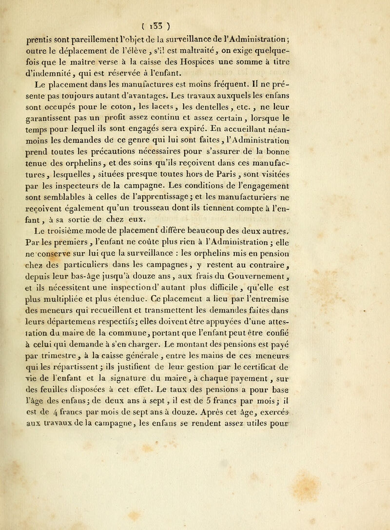 prentis sont pareillement l'objet de la surveillance de l'Administration ; outre le déplacement de l'élève , s'il est maltraité, on exige quelque- fois que le maître verse à la caisse des Hospices une somme à titre d'indemnité, qui est réservée à l'enfant. Le placement dans les manufactures est moins fréquent. Il ne pré- sente pas toujours autant d'avantages. Les travaux auxquels les enfans sont occupés pour le coton, les lacets, les dentelles, etc., ne leur garantissent pas un profit assez continu et assez certain, lorsque le temps pour lequel ils sont engagés sera expiré. En accueillant néan- moins les demandes de ce genre qui lui sont faites, l'Administration prend toutes les précautions nécessaires pour s'assurer de la bonne tenue des orphelins, et des soins qu'ils reçoivent dans ces manufac- tures , lesquelles , situées presque toutes hors de Paris , sont visitées par les inspecteurs de la campagne. Les conditions de l'engagement sont semblables à celles de l'apprentissage; et les manufacturiers ne reçoivent également qu'un trousseau dont ils tiennent compte à l'en- fant , à sa sortie de chez eux. Le troisième mode de placement diffère beaucoup des deux autres; Par les premiers , l'enfant ne coûte plus rien à l'Administration ; elle ne conserve sur lui que la surveillance : les orphelins mis en pension chez des particuliers dans les campagnes, y restent au contraire, depuis leur bas-âge jusqu'à douze ans, aux frais du Gouvernement, et ils nécessitent une inspectiond'autant plus difficile, qu'elle est plus multipliée et plus étendue. Ce placement a lieu par l'entremise des meneurs qui recueillent et transmettent les demandes faites dans leurs départemens respectifs; elles doivent être appuyées d'une attes- tation du maire de la commune, portant que l'enfant peut être confié à celui qui demande à s'en charger. Le montant des pensions est payé par trimestre ^ à la caisse générale , entre les mains de ces meneurs qui les répartissent; ils justifient de leur gestion par le certificat de vie de l'enfant et la signature du maire, à chaque payement, sur des feuilles disposées à cet effet. Le taux des pensions a pour base l'âge des enfans; de deux ans à sept, il est de 5 francs par mois; il est de 4 ^ncs par mois de sept ans à douze. Après cet âge, exercés- aux travaux de la campagne, les enfans se rendent assez utiles pour
