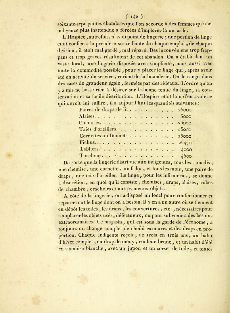 C i4») soixante-sept petites chambres que l'on accorde à des femmes qu'une indigence plus inattendue a forcées d'implorer là un asile. L'Hospice , autrefois, n'avoit point de lingerie ; une portion de linge étoit confiée à la première surveillante de chaque emploi , de chaque division ; il étoit mal gardé , mal réparé. Des inconvéniens trop frap- pans et trop graves résultoient de cet abandon. On a établi dans un vaste local, une lingerie disposée avec simplicité, mais aussi avec toute la commodité possible , pour y placer le linge qui, après avoir été en activité de service , revient de la buanderie. Ou le range dans des cases de grandeur égale , fermées par des rideaux. L'ordre qu'on y a mis ne laisse rien à désirer sur la bonne tenue du linge, sa con- servation et sa facile distribution. L'Hospice étôit loin d'en avoir ce qui devoit lui suffire-, il a aujourd'hui les quantités suivantes : Paires de draps de lit a5ooo Alaises ., 5ooo Chemises a5ooo Taies d'oreillers 25o:jo Cornettes ou Bonnets 25ooo Fichus 25470 Tabliers 4C0° Torchons. . . 4^00 De sorte que la lingerie distribue aux indigentes, tous les samedis , une chemise, une cornette , un fichu , et tous les mois , une paire de draps , une taie d'oreiller. Le linge , pour les infirmeries , se donne à discrétion, en quoi qu'il consiste , chemises , draps, alaises, robes de chambre , crachoirs et autres menus objets. A côté de la lingerie , on a disposé un local pour confectionner et réparer tout le linge dont on a besoin. Il y en a un autre où se tiennent en dépôt les toiles, les draps , les couvertures , etc., nécessaires pour remplacer les objets usés, défectueux, ou pour subvenir à des besoins extraordinaires. Ce magasin, qui est sous la garde de l'économe , a toujours un change complet de chemises neuves et des draps en pro- portion. Chaque indigente reçoit, de trois en trois ans, un habit d'hiver complet, en drap de mouy, couleur brune, et un habit d'été en siamoise blanche , avec un jupon et un corset de toile, et toutes