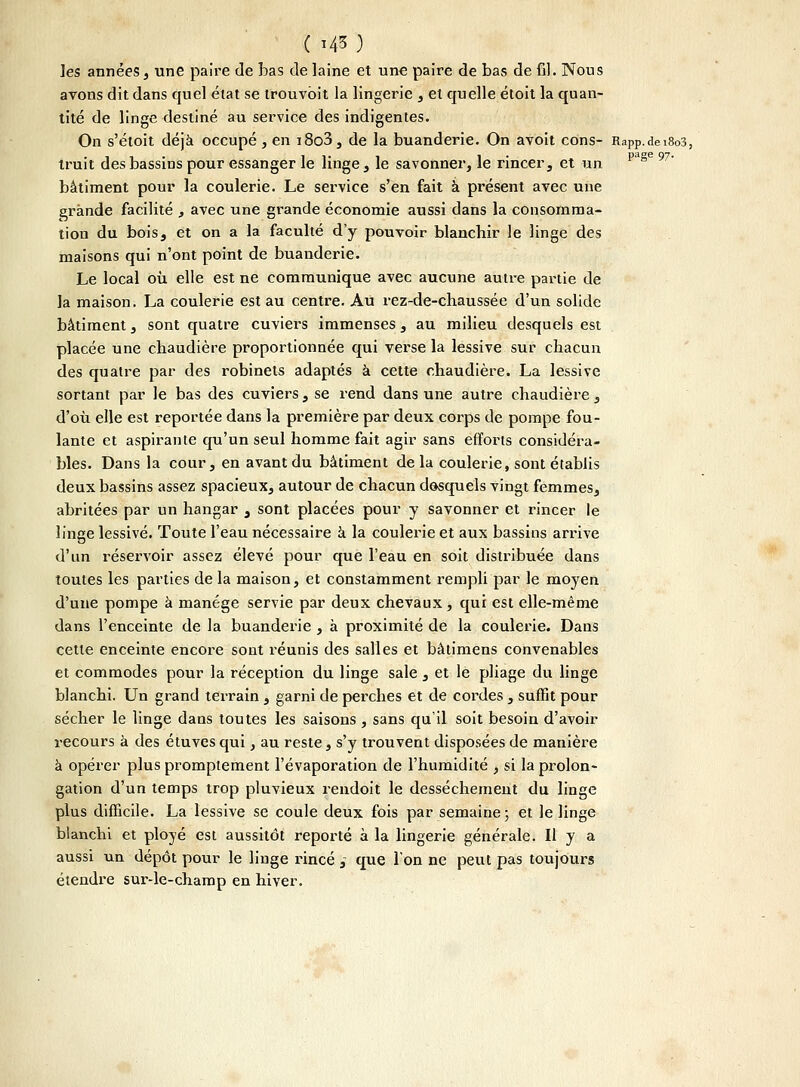 ( i*o ]es années, une paire de bas de laine et une paire de bas de fil. Nous avons dit dans quel état se trouvbit la lingerie , et quelle étoit la quan- tité de linge destiné au service des indigentes. On s'étoit déjà occupé, en i8o3, de la buanderie. On avoit cons- RaPp.dei8o3, truit des bassins pour essanger le linge, le savonner, le rincer, et un p ' bâtiment pour la coulerie. Le service s'en fait à présent avec une grande facilité , avec une grande économie aussi dans la consomma- tion du bois, et on a la faculté d'y pouvoir blanchir le linge des maisons qui n'ont point de buanderie. Le local où elle est ne communique avec aucune autre partie de la maison. La coulerie est au centre. Au rez-de-chaussée d'un solide bâtiment, sont quatre cuviers immenses, au milieu desquels est placée une chaudière proportionnée qui vei'se la lessive sur chacun des quatre par des robinets adaptés à cette chaudière. La lessive sortant par le bas des cuviers, se rend dans une autre chaudière , d'où elle est reportée dans la première par deux corps de pompe fou- lante et aspirante qu'un seul homme fait agir sans efforts considéra- bles. Dans la cour, en avant du bâtiment de la coulerie, sont établis deux bassins assez spacieux, autour de chacun desquels vingt femmes, abritées par un hangar , sont placées pour y savonner et rincer le linge lessivé. Toute l'eau nécessaire à la coulerie et aux bassins arrive d'un réservoir assez élevé pour que l'eau en soit distribuée dans toutes les parties de la maison, et constamment rempli par le moyen d'une pompe à manège servie par deux chevaux, qui est elle-même dans l'enceinte de la buanderie , à proximité de la coulerie. Dans cette enceinte encore sont réunis des salles et bâtimens convenables et commodes pour la réception du linge sale , et le pliage du linge blanchi. Un grand terrain , garni de perches et de cordes, suffit pour sécher le linge dans toutes les saisons , sans qu'il soit besoin d'avoir recours à des étuves qui, au reste, s'y trouvent disposées de manière à opérer plus promptement l'évaporation de l'humidité , si la prolon- gation d'un temps trop pluvieux rendoit le dessèchement du linge plus difficile. La lessive se coule deux fois par semaine; et le linge blanchi et ployé est aussitôt reporté à la lingerie générale. Il y a aussi un dépôt pour le linge rincé , que l'on ne peut pas toujours étendre sur-le-champ en hiver.