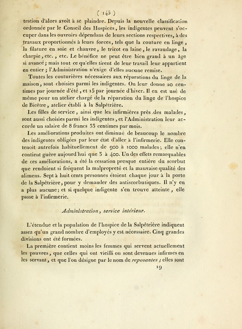 tration d'alors ayoit à se plaindre. Depuis la nouvelle classification ordonnée par le Conseil des Hospices, les indigentes peuvent s'oc- cuper dans les ouvroirs dépendans de leurs sections respectives, a des travaux proportionnés à leurs forces, tels que la couture en linge , la filature en soie et chanvre, le tricot en laine, le ravaudage, la cliarpie, etc. , etc. Le bénéfice ne peut être bien grand à un âge si avancé ; mais tout ce qu'elles tirent de leur travail leur appartient en entier ; l'Administration n'exige d'elles aucune remise. Toutes les couturières nécessaires aux réparations du linge de la maison, sont choisies parmi les indigentes. On leur donne 20 cen- times par journée d'été , et i5 par journée d'hiver. Il en est usé de même pour un atelier chargé de la réparation du linge de l'hospice deBicêtre, atelier établi à la Salpètrière. Les filles de service , ainsi que les infirmières près .des malades , sont aussi choisies parmi les indigentes , et l'Administration leur ac- corde un salaire de 8 francs 33 centimes par mois. Les améliorations produites ont diminué de beaucoup le nombre des indigentes obligées par leur état d'aller à l'infirmerie. Elle con- tenoit autrefois habituellement de 900 à 1000 malades; elle n'en contient guère aujourd'hui que 3 à 400. Un des effets remarquables de ces améliorations, a été la cessation presque entière du scorbut que rendoient si fréquent la malpropreté et la mauvaise qualité des alimens. Sept a huit cents personnes étoient chaque jour à la porte de la Salpètrière, pour y demander des antiscorbutiques. Il n'y en a plus aucune ; et si quelque indigente s'en trouve atteinte , elle passe à l'infirmerie. Administration, service intérieur. L'étendue et la population de l'hospice de la Salpètrière indiquent assez qu'un grand nombre d'employés y est nécessaire. Cinq grandes divisions ont été formées. La première contient moins les femmes qui servent actuellement les pauvres , que celles qui ont vieilli ou sont devenues infirmes en les servant, et que l'on désigne par le nom de reposantes ; elles sont '9
