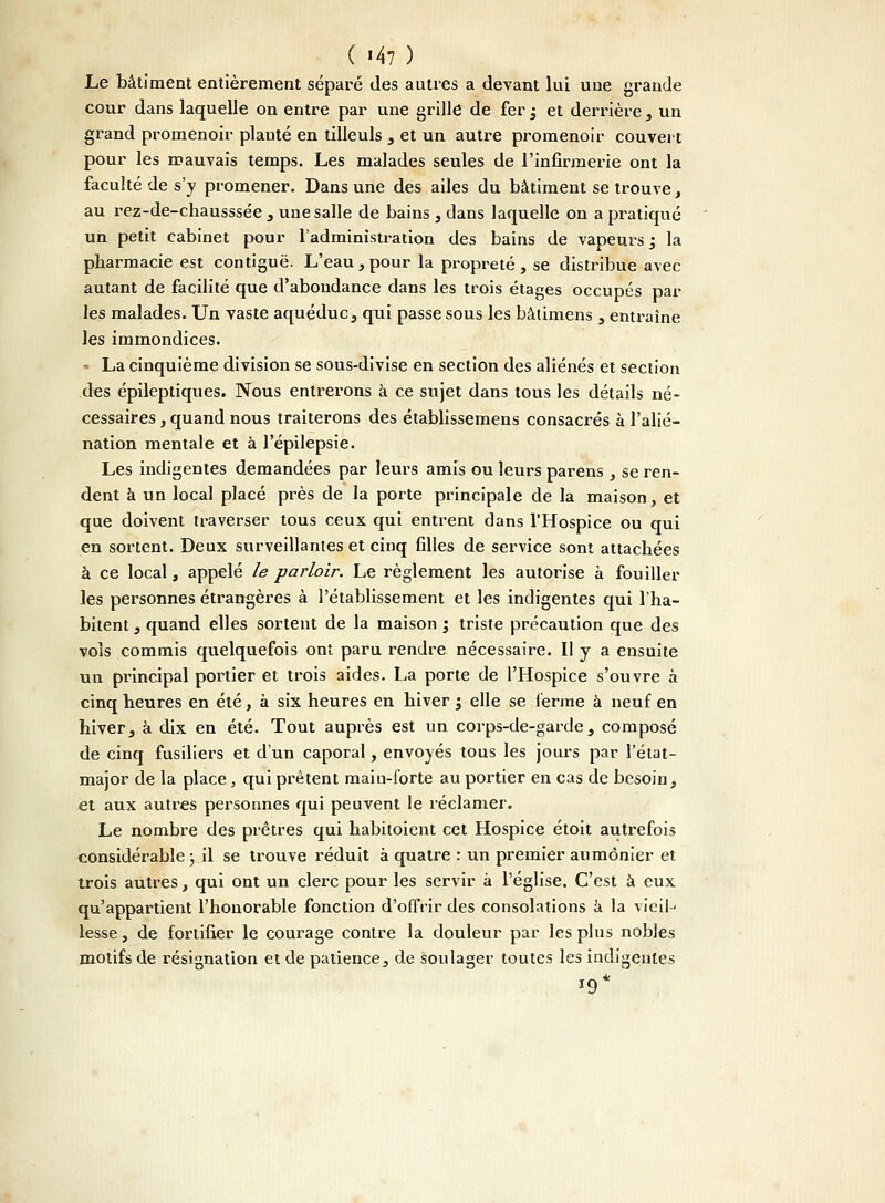 ( '47 ) Le bâtiment entièrement séparé des autres a devant lui une grande cour dans laquelle on entre par une grille de fer ; et derrière , un grand promenoir planté en tilleuls , et un autre promenoir couvert pour les mauvais temps. Les malades seules de l'infirmerie ont la faculté de s'y promener. Dans une des ailes du bâtiment se trouve, au rez-de-chausssée , une salle de bains , dans laquelle on a pratiqué un petit cabinet pour l'administration des bains de vapeurs ; la pharmacie est contiguë. L'eau , pour la propreté , se distribue avec autant de facilité que d'abondance dans les trois étages occupés par les malades. Un vaste aqueduc, qui passe sous les bâtimens , entraîne les immondices. • La cinquième division se sous-divise en section des aliénés et section des épileptiques. Nous entrerons à ce sujet dans tous les détails né- cessaires , quand nous traiterons des établissemens consacrés à l'alié- nation mentale et à l'épilepsie. Les indigentes demandées par leurs amis ou leurs parens , se ren- dent à un local placé près de la porte principale de la maison, et que doivent traverser tous ceux qui entrent dans l'Hospice ou qui en sortent. Deux surveillantes et cinq filles de service sont attachées à ce local, appelé le parloir. Le règlement les autorise à fouiller les personnes étrangères à l'établissement et les indigentes qui l'ha- bitent , quand elles sortent de la maison ; triste précaution que des vois commis quelquefois ont paru rendre nécessaire. Il y a ensuite un principal portier et trois aides. La porte de l'Hospice s'ouvre à cinq heures en été, à six heures en hiver ; elle se ferme à neuf en hiver, a dix en été. Tout auprès est un corps-de-garde, composé de cinq fusiliers et d'un caporal, envoyés tous les jours par l'état- major de la place, qui prêtent main-forte au portier en cas de besoin, et aux autres personnes qui peuvent le réclamer. Le nombre des prêtres qui habitoient cet Hospice étoit autrefois considérable ; il se trouve réduit à quatre : un premier aumônier et trois autres, qui ont un clerc pour les servir à l'église. C'est à eux qu'appartient l'honorable fonction d'offrir des consolations a la vieil-' lesse, de fortifier le courage contre la douleur par les plus nobles motifs de résignation et de patience, de soulager toutes les indigentes '9*