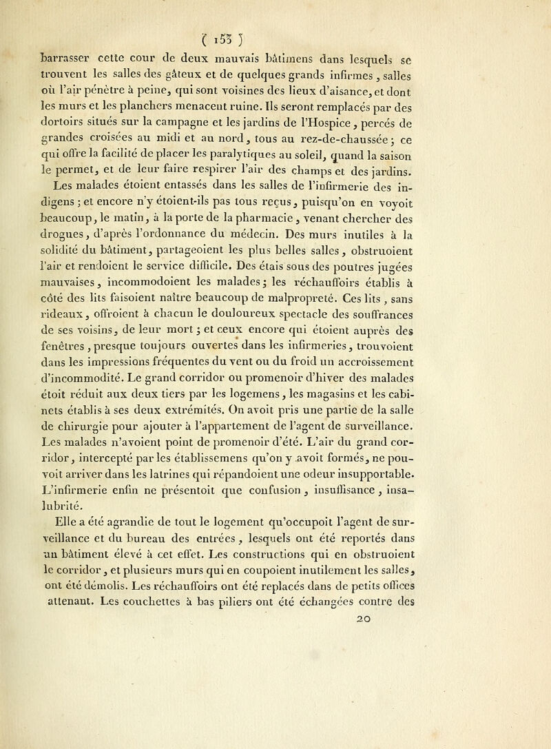 ( x53 ) barrasser cette cour de deux mauvais bâtimens dans lesquels se trouvent les salles des gâteux et de quelques grands infirmes , salles où l'air pénètre à peine, qui sont voisines des lieux d'aisance, et dont les murs et les planchers menacent ruine. Ils seront remplacés par des dortoirs situés sur la campagne et les jardins de l'Hospice , percés de grandes croisées au midi et au nord, tous au rez-de-chaussée ; ce qui offre la facilité de placer les paralytiques au soleil, quand la saison le permet, et de leur faire respirer l'air des champs et des jardins. Les malades étoient entassés dans les salles de l'infirmerie des in- digens ; et encore n'y étoient-ils pas tous reçus, puisqu'on en voyoit beaucoup, le matin, à la porte de la pharmacie, venant chercher des drogues, d'après l'ordonnance du médecin. Des murs inutiles à la solidité du bâtiment, partageoient les plus belles salles, obstruoient l'air et rendoient le service difficile. Des étais sous des poutres jugées mauvaises, incommodoient les malades ; les réchaufïbirs établis à côté des lits faisoient naître beaucoup de malpropreté. Ces lits , sans rideaux, offroient à chacun le douloureux spectacle des souffrances de ses voisins, de leur mort y et ceux encore qui étoient auprès des fenêtres , presque toujours ouvertes dans les infirmeries, trouvoient dans les impressions fréquentes du vent ou du froid un accroissement d'incommodité. Le grand corridor ou promenoir d'hiver des malades étoit réduit aux deux tiers par les logemens, les magasins et les cabi- nets établis à ses deux extrémités. On avoit pris une partie de la salle de chirurgie pour ajouter à l'appartement de l'agent de surveillance. Les malades n'avoient point de promenoir d'été. L'air du grand cor- ridor, intercepté par les établissemens qu'on y avoit formés, ne pou- voit arriver dans les latrines qui répandoient une odeur insupportable. L'infirmerie enfin ne présentoit que confusion , insuffisance , insa- lubrité. Elle a été agrandie de tout le logement qu'occupoit l'agent de sur- veillance et du bureau des entrées , lesquels ont été reportés dans un bâtiment élevé à cet effet. Les constructions qui en obstruoient le corridor, et plusieurs murs qui en coupoient inutilement les salles, ont été démolis. Les réchauffoirs ont été replacés dans de petits offices attenant. Les couchettes à bas piliers ont été échangées contre des 20