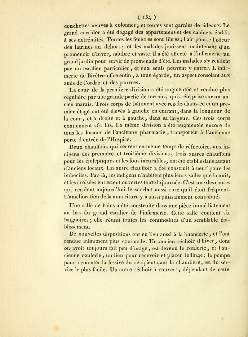 couchettes neuves â colonnes ^ et toutes sont garnies de rideaux. Le grand corridor a été dégagé des appartenons et des cabinets établis â ses extrémités. Toutes les fenêtres sont libres ; l'air pousse l'odeur des latrines au dehors : et les malades jouissent maintenant d'un promenoir d'hiver, salubre et vaste. Il a été affecté à l'infirmerie un grand jardin pour servir de promenade d'été. Les malades s'y rendent par un escalier particulier, et eux seuls peuvent y entrer. L'infir- merie de Bicêtre offre enfin, à tous égards, un aspect consolant aux amis de l'ordre et des pauvres. La cour de la première division a été augmentée et rendue plus régulière par une grande partie de terrain, qui a été prise sur un an- cien marais. Trois corps de bâtiment avec rez-de-chaussée et un pre- mier étage ont été élevés à gauche en entrant,dans la longueur de la cour, et à droite et à gauche, dans sa largeur. Ces trois corps contiennent 261 lits. La même division a été augmentée encore de tous les locaux de l'ancienne pharmacie , transportée à l'ancienne porte d'entrée de l'Hospice. Deux chauffoirs qui servent en même temps de réfectoires aux in- diens des première et troisième divisions, trois autres chauffoirs pour les épileptiques et les fous incurables, ont été établis dans autant d'anciens locaux. Un autre chauffoir a été construit à neuf pour les imbéciles. Par-là, les indigens n'habitent plus leurs salles que la nuit, et les croisées en restent ouvertes toute la journée. C'est une des causes qui rendent aujourd'hui le scorbut aussi rare qu'il étoit fréquent. L'amélioration de la nourriture y a aussi puissamment contribué. Une salle de bains a été construite dans une pièce immédiatement au bas du grand escalier de l'infirmerie. Cette salle contient six baignoires 3 elle réunit toutes les commodités d'un semblable éta- blissement. De nouvelles dispositions ont eu lieu aussi à la buanderie, et l'ont rendue infiniment plus commode. Un ancien séchoir d'hiver, dont on avoit toujours fait peu d'usage, est devenu la coulerie, et l'an- cienne coulerie, un lieu pour recevoir et placer le linge ; la pompe pour remonter la lessive du récipient dans la chaudière, est du ser- vice le plus facile. Un autre séchoir à couvert, dépendant de cette