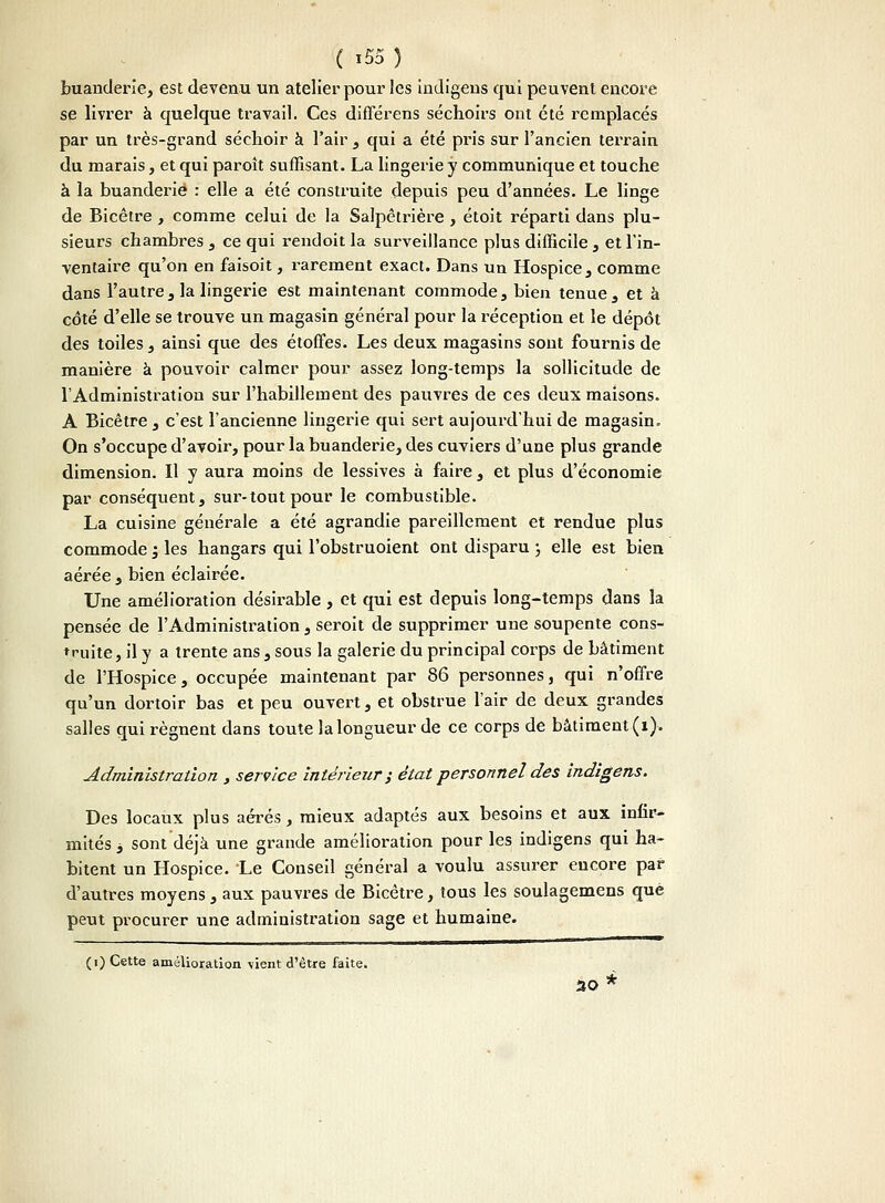 buanderie, est devenu un atelier pour les indigens qui peuvent encore se livrer à quelque travail. Ces différens séchoirs ont été remplacés par un très-grand séchoir à l'air , qui a été pris sur l'ancien terrain du marais, et qui paroît suffisant. La lingerie y communique et touche à la buanderie : elle a été construite depuis peu d'années. Le linge de Bicètre , comme celui de la Salpêtrière , étoit réparti dans plu- sieurs chambres , ce qui rendoit la surveillance plus difficile , et l'in- ventaire qu'on en faisoit, rarement exact. Dans un Hospice , comme dans l'autre, la lingerie est maintenant commode, bien tenue, et à côté d'elle se trouve un magasin général pour la réception et le dépôt des toiles , ainsi que des étoffes. Les deux magasins sont fournis de manière à pouvoir calmer pour assez long-temps la sollicitude de l'Administration sur l'habillement des pauvres de ces deux maisons. A Bicêtre, c'est l'ancienne lingerie qui sert aujourd'hui de magasin. On s'occupe d'avoir, pour la buanderie, des cuviers d'une plus grande dimension. Il y aura moins de lessives à faire , et plus d'économie par conséquent, sur-tout pour le combustible. La cuisine générale a été agrandie pareillement et rendue plus commode ; les hangars qui l'obstruoient ont disparu ; elle est bien aérée , bien éclairée. Une amélioration désirable, et qui est depuis long-temps dans la pensée de l'Administration , seroit de supprimer une soupente cons- truite, il y a trente ans, sous la galerie du principal corps de bâtiment de l'Hospice, occupée maintenant par 86 personnes, qui n'offre qu'un dortoir bas et peu ouvert, et obstrue l'air de deux grandes salles qui régnent dans toute la longueur de ce corps de bâtiment (i). Administration , service intérieur; état personnel des indigens. Des locaux plus aérés, mieux adaptés aux besoins et aux infir- mités 3 sont déjà une grande amélioration pour les indigens qui ha- bitent un Hospice. Le Conseil général a voulu assurer encore par d'autres moyens , aux pauvres de Bicêtre, tous les soulagemens que peut procurer une administration sage et humaine. (i) Cette amélioration vient d'être faite. 30 *