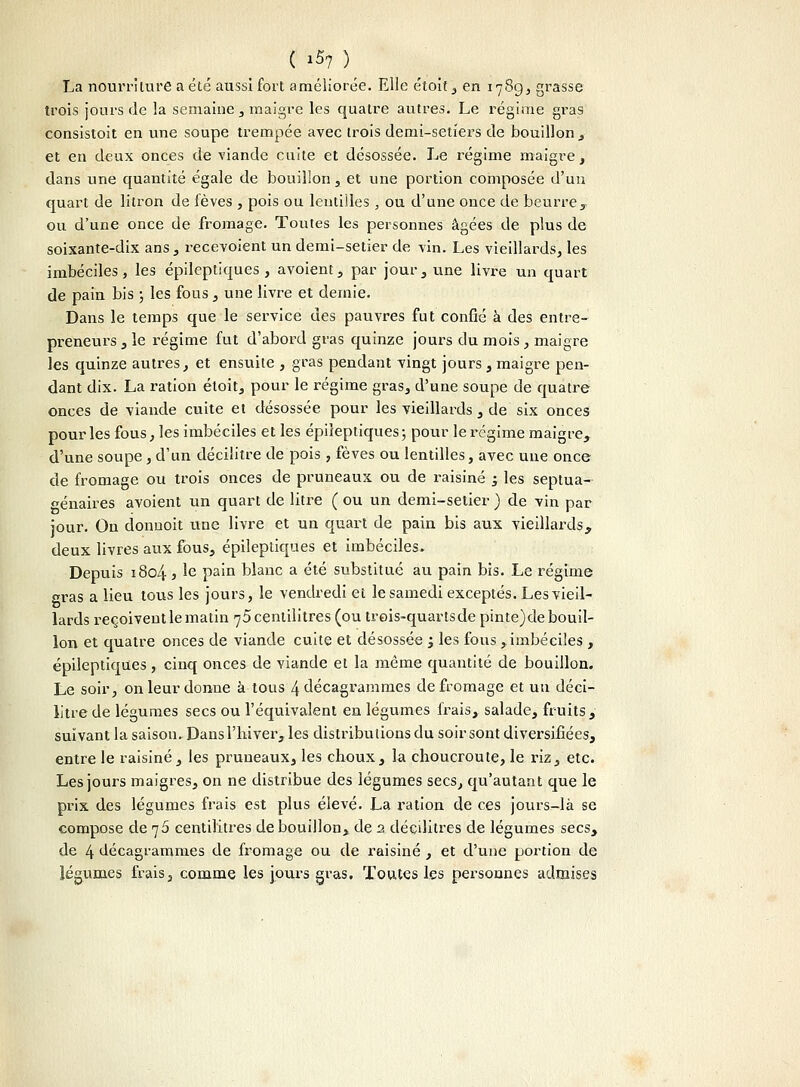 La nourriture a été aussi fort améliorée. Elle étoit, en 1789, grasse trois jours de la semaine , maigre les quatre autres. Le régime gras consistoit en une soupe trempée avec trois demi-setîers de bouillon , et en deux onces de viande cuite et désossée. Le régime maigre, dans une quantité égale de bouillon , et une portion composée d'un quart de litron de fèves , pois ou lentilles , ou d'une once de beurre, ou d'une once de fromage. Tontes les personnes âgées de plus de soixante-dix ans, recevoient un demi-setier de vin. Les vieillards, les imbéciles, les épileptiques , avoient, par jour, une livre un quart de pain bis ; les fous, une livre et demie. Dans le temps que le service des pauvres fut confié à des entre- preneurs , le régime fut d'abord gras quinze jours du mois, maigre les quinze autres, et ensuite , gras pendant vingt jours, maigre pen- dant dix. La ration étoit, pour le régime gras, d'une soupe de quatre onces de viande cuite et désossée pour les vieillards , de six onces pour les fous, les imbéciles et les épileptiques; pour le régime maigre, d'une soupe , d'un décilitre de pois , fèves ou lentilles, avec une once de fromage ou trois onces de pruneaux ou de raisiné ; les septua- génaires avoient un quart de litre ( ou un demi-setier ) de vin par jour. On donnoit une livre et un quart de pain bis aux vieillaixls, deux livres aux fous, épileptiques et imbéciles. Depuis 1804 } le pain blanc a été substitué au pain bis. Le régime gras a lieu tous les jours, le vendredi et le samedi exceptés. Lesvieil- lards reçoivent le matin 75 centilitres (ou trois-quartsde pinte)de bouil- lon et quatre onces de viande cuite et désossée '3 les fous ,imbéciles , épileptiques , cinq onces de viande et la même quantité de bouillon. Le soir, on leur donne à tous 4 décagramnies de fromage et un déci- litre de légumes secs ou l'équivalent en légumes frais, salade, fruits, suivant la saison. Dans l'hiver, les distributions du soir sont diversifiées, entre le raisiné, les pruneaux, les choux, la choucroute, le riz, etc. Les jours maigres, on ne distribue des légumes secs, qu'autant que le prix des légumes frais est plus élevé. La ration de ces jours-là se compose de 75 centilitres de bouillon, de 2 décilitres de légumes secs, de 4 décagrammes de fromage ou de raisiné , et d'une portion de légumes frais, comme les jours gras. Toutes les personnes admises
