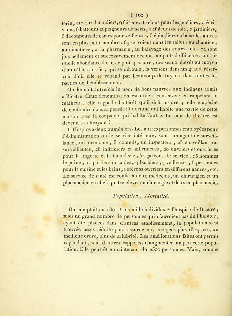 ( î6o ) terie, etc. j ïo buandiers, 9 faiseui-s de clous pour lesrpoêliers, 9 écri- vains, 8 batteurs et peigneurs de nerfs, 7 effileurs de soie, 7 jardiniers, 6 découpeurs de cartes pour veilleuses, 5 épingliers en bois -, les autres sont en plus petit nombre : 89 servoient dans les salles , au chantier , au cimetière , à la pharmacie , au balayage des cours, etc. 72 sont journellement et successivement occupés au puits de Bicêtre : on sait quelle abondance d'eau ce puits procure ; des seaux élevés au moyen d'un câble sans fin, qui se dérouie , la versent dans un grand réser- voir d'où elle se répand par beaucoup de tuyaux clans toutes les parties de l'établissement. On donnoit autrefois le nom de bons pauvres aux indigens admis à Bicêtre. Cette dénomination est utile à conserver ; en rappelant le malheur, elle rappelle l'intérêt qu'il doit inspirer ; elle empêche de confondre dans sa pensée l'infortuné qui habite une partie de cette maison avec le coupable qui habite l'autre. Le mot de Bicêtre est devenu si effrayant ! L'Hospice a deux aumôniers. Les autres personnes employées pour l'Administration ou le service intérieur, sont : un agent de surveil- lance, un économe, 3 commis, un inspecteur, 23 surveillans ou surveillantes, 28 infirmiers et infirmières, 28 ouvriers et ouvrières pour la lingerie et la buanderie , 5j\. garçons de service , i5 hommes de peine ,10 portiers ou aides, g barbiers ,7 veilleuses, 6 personnes pour la cuisine et les bains, différens ouvriers en différens genres, etc. Le service de santé est confié à deux médecins, un chirurgien et un pharmacien en chef, quatre élèves en chirurgie et deux en pharmacie. Population , Mortalité. On comptoit en 1801 trois mille individus à l'hospice de Bicêtre ^ mais un grand nombre de personnes qui n'auroient pas dû l'habiter, ayant été placées dans d'autres établissemens, la population s'est trouvée assez réduite pour assurer aux indigens plus d'espace , un meilleur ordre, plus de salubrité. Les améliorations faites ont permis cependant, sous d'autres rapports, d'augmenter un peu cette popu- lation. Elle peut être maintenant de a5oo personnes. Mais, comme