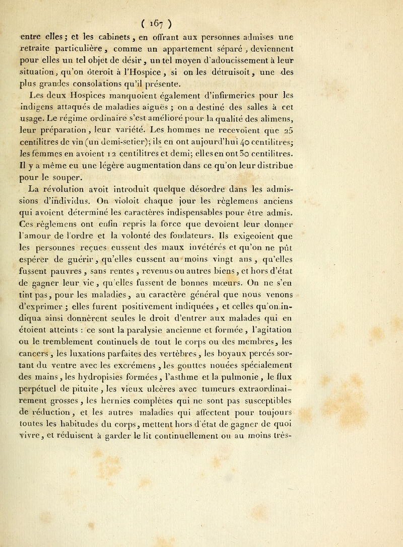 entre elles; et les cabinets , en offrant aux personnes admises une retraite particulière , comme un appartement séparé , deviennent pour elles un tel objet de désir , un tel moyen d'adoucissement à leur situation, qu'on ôteroit à l'Hospice , si on les détruisoit, une des plus grandes consolations qu'il présente. Les deux Hospices manquoient également d'infirmeries pour les indigens attaqués de maladies aiguës ; on a destiné des salles k cet usage. Le régime ordinaire s'est amélioré pour la qualité des alimens, leur préparation , leur variété. Les hommes ne recevoient que 25 centilitres de vin (un demi-setier); ils en ont aujourd'hui 40 centilitres; les femmes en avoient 12 centilitres et demi; elles en ont 5o centilitres. Il y a même eu une légère augmentation dans ce qu'on leur distribue pour le souper. La révolution avoit introduit quelque désordre dans les admis- sions d'individus. On violoit chaque jour les règlemens anciens qui avoient déterminé les caractères indispensables pour être admis. Ces règlemens ont enfin repris la force que dévoient leur donner l'amour de l'ordre et la volonté des fondateurs. Ils exigeoient que les personnes reçues eussent des maux invétérés et qu'on ne pût espérer de guérir, qu'elles eussent au moins vingt ans, qu'elles fussent pauvres , sans rentes , revenus ou autres biens, et hors d'état de gagner leur vie, qu'elles fussent de bonnes moeurs. On ne s'eu tint pas, pour les maladies, au caractère général que nous venons d'exprimer ; elles furent positivement indiquées , et celles qu'on.in- diqua ainsi donnèrent seules le droit d'entrer aux malades qui en étoient atteints : ce sont la paralysie ancienne et formée, l'agitation ou le tremblement continuels de tout le corps ou des membres, les cancers 3 les luxations parfaites des vertèbres, les boyaux percés sor- tant du ventre avec les excrémens 3 les gouttes nouées spécialement des mains , les hydropisies formées 3 l'asthme et la pulmonie , le flux perpétuel de pituite, les vieux ulcères avec tumeurs extraordinai- rement grosses , les hernies complètes qui ne sont pas susceptibles de réduction, et les autres maladies qui affectent pour toujours toutes les habitudes du corps, mettent hors d'état de gagner de quoi vivre, et réduisent à garder le lit continuellement ou au moins très-
