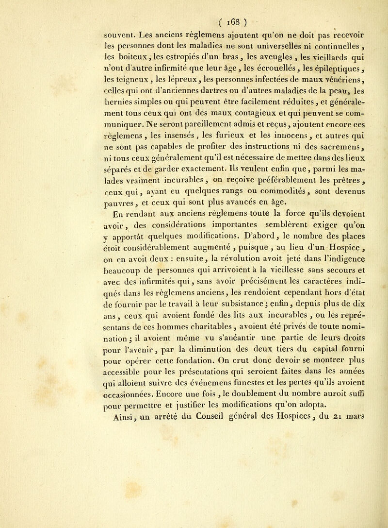 souvent. Les anciens règlemens ajoutent qu'on ne doit pas recevoir les personnes dont les maladies ne sont universelles ni continuelles , les boiteux, les estropiés d'un bras , les aveugles , les vieillards qui n'ont d'autre infirmité que leur âge, les écrouellés, les épileptiques , les teigneux, les lépreux , les personnes infectées de maux vénériens, celles qui ont d'anciennes dartres ou d'autres maladies de la peau, les hernies simples ou qui peuvent être facilement réduites, et générale- ment tous ceux qui ont des maux contagieux et qui peuvent se com- muniquer. Ne seront pareillement admis et reçus, ajoutent encore ces règlemens, les insensés, les furieux et les innocens, et autres qui ne sont pas capables de profiter des instructions ni des sacremens, ni tous ceux généralement qu'il est nécessaire de mettre dans des lieux séparés et de garder exactement. Ils veulent enfin que, parmi les ma- lades vraiment incurables, on reçoive préférablement les prêtres, ceux qui, ayant eu quelques rangs ou commodités, sont devenus pauvres, et ceux qui sont plus avancés en âge. En rendant aux anciens règlemens toute la force qu'ils dévoient avoir, des considérations importantes semblèrent exiger qu'on y apportât quelques modifications. D'abord, le nombre des places étoit considérablement augmenté , puisque , au lieu d'un Hospice , on en avoit deux : ensuite, la révolution avoit jeté dans l'indigence beaucoup de personnes qui arrivoient à la vieillesse sans secours et avec des infirmités qui, sans avoir précisément les caractères indi- qués dans les règlemens anciens, les rendoient cependant hors d'état de fournir par le travail à leur subsistance; enfin, depuis plus de dix ans, ceux qui avoient fondé des lits aux incurables , ou les repré- sentai de ces hommes charitables, avoient été privés de toute nomi- nation , il avoient même vu s'anéantir une partie de leurs droits pour l'avenir, par la diminution des deux tiers du capital fourni pour opérer cette fondation. On crut donc devoir se montrer plus accessible pour les présentations qui seroient faites dans les années qui alloient suivre des événemens funestes et les pertes qu'ils avoient occasionnées. Encore une fois , le doublement du nombre auroit suffi pour permettre et justifier les modifications qu'on adopta. Ainsi, un arrêté du Conseil général des Hospices, du ai mars