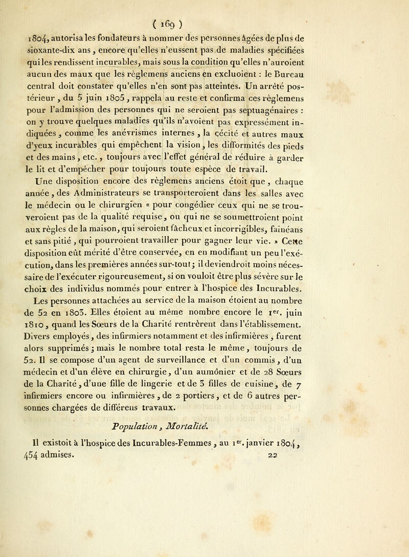 ( 1% ) i8o43 autorisa les fondateurs à nommer des personnes âgées déplus de sioxante-dix ans, encore qu'elles n'eussent pas de maladies spécifiées qui les rendissent incurables, mais sous la condition qu'elles n'auroient aucun des maux que les règlemens anciens en excluoient : le Bureau central doit constater qu'elles n'en sont pas atteintes. Un arrêté pos- térieur , du 5 juin i8o5 , rappela au reste et confirma ces règlemens pour l'admission des personnes qui ne seroient pas septuagénaires : on y trouve quelques maladies qu'ils n'avoient pas expressément in- diquées , comme les anévrismes internes , la cécité et autres maux d'yeux incurables qui empêchent la vision, les difformités des pieds et des mains, etc., toujours avec l'effet général de réduire à garder le lit et d'empêcher pour toujours toute espèce de travail. Une disposition encore des règlemens anciens étoit que, chaque année, des Administrateurs se transporteroient dans les salles avec le médecin ou le chirurgien « pour congédier ceux qui ne se trou- veroieut pas de la qualité requise, ou qui ne se soumettroient point aux règles de la maison, qui seroient fâcheux et incorrigibles, fainéans et sans pitié , qui pourroienl travailler pour gagner leur vie. * Cette disposition eût mérité d'être conservée, en en modifiant un peu l'exé- cution, dans les premières années sur-tout ; ildeviendroit moins néces- saire de l'exécuter rigoureusement, si on vouloit être plus sévère sur le choix des individus nommés pour entrer à l'hospice des Incurables. Les personnes attachées au service de la maison étoient au nombre de 52 en i8o3. Elles étoient au même nombre encore le i. juin 1810, quand les Soeurs delà Charité rentrèrent dans l'établissement. Divers employés, des infirmiers notamment et des infirmières , furent alors supprimés ; mais le nombre total resta le même, toujours de 52. Il se compose d'un agent de surveillance et d'un commis, d'un médecin et d'un élève en chirurgie, d'un aumônier et de 28 Soeurs de la Charité , d'une fille de lingerie et de 3 filles de cuisine, de 7 infirmiers encore ou infirmières , de 2 portiers, et de 6 autres per- sonnes chargées de différens travaux. Population , Mortalité. Il existoit à l'hospice des Incurables-Femmes , au 1e1. janvier i8o4> 454 admises. 22