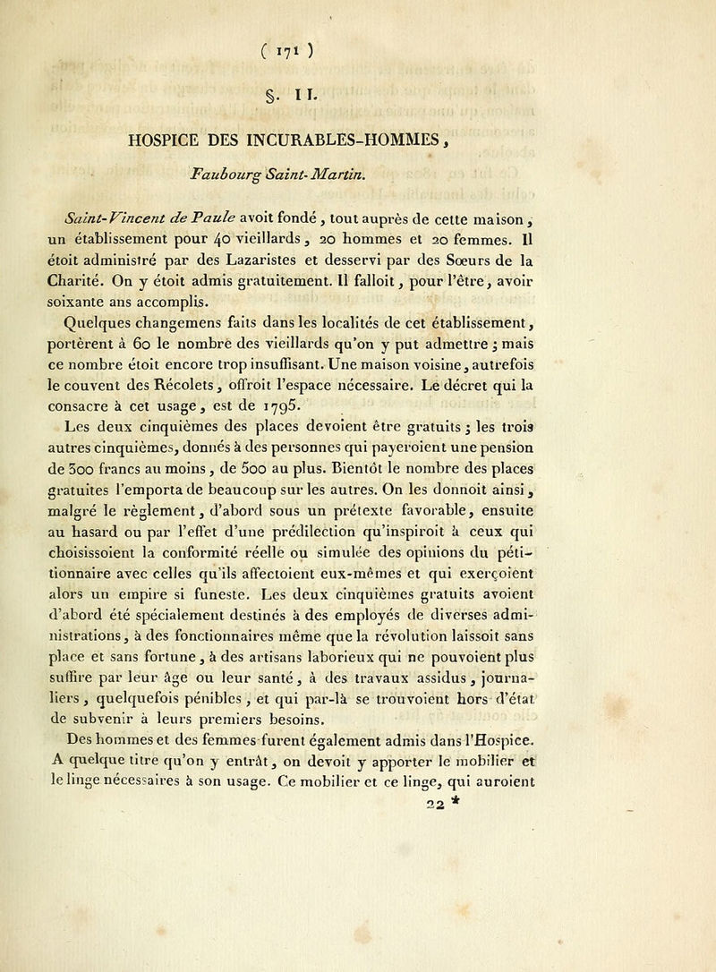 ( i?o S- il- HOSPICE DES INCURABLES-HOMMES, Faubourg Saint- Martin. Saint-Vincent de Paule avoit fondé , tout auprès de cette maison ^ un établissement pour 40 vieillards , 20 hommes et 20 femmes. Il étoit administré par des Lazaristes et desservi par des Sœurs de la Charité. On y étoit admis gratuitement. Il falloit, pour l'être, avoir soixante ans accomplis. Quelques changemens faits dans les localités de cet établissement, portèrent à 60 le nombre des vieillards qu'on y put admettre j mais ce nombre étoit encore trop insuffisant. Une maison voisine , autrefois le couvent des Récolets, offroit l'espace nécessaire. Le décret qui la consacre à cet usage, est de 1795. Les deux cinquièmes des places dévoient être gratuits 1 les trois autres cinquièmes, donnés à des personnes qui payeroient une pension de 3oo francs au moins, de 5oo au plus. Bientôt le nombre des places gratuites l'emporta de beaucoup sur les autres. On les donnoit ainsi, malgré le règlement, d'abord sous un prétexte favorable, ensuite au hasard ou par l'effet d'une prédilection qu'inspiroit a ceux qui choisissoient la conformité réelle ou simulée des opinions du péti- tionnaire avec celles qu'ils affectoient eux-mêmes et qui exerçoient alors un empire si funeste. Les deux cinquièmes gratuits avoient d'abord été spécialement destinés à des employés de diverses admi- nistrations, à des fonctionnaires même que la révolution laissoit sans place et sans fortune, à des artisans laborieux qui ne pouvoient plus suffire par leur âge ou leur santé, à des travaux assidus, journa- liers, quelquefois pénibles, et qui par-là se trou voient hors d'état de subvenir à leurs premiers besoins. Des hommes et des femmes furent également admis dans l'Hospice. A quelque titre qu'on y entrât, on devoit y apporter le mobilier et le linge nécessaires à son usage. Ce mobilier et ce linge, qui auroient 22 *
