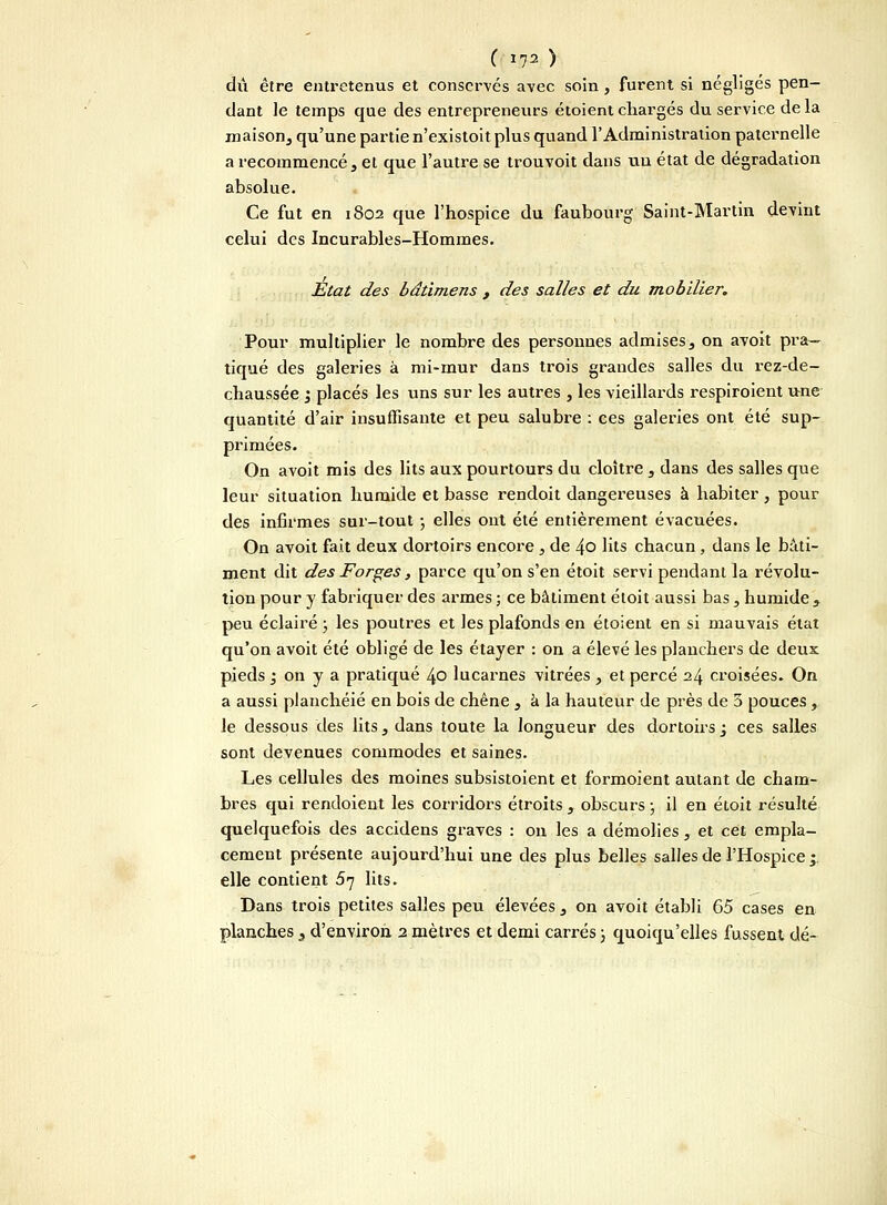 ( I?2 ) dû être entretenus et conservés avec soin, furent si négligés pen- dant le temps que des entrepreneurs étoient chargés du service de la maison, qu'une partie n'existoit plus quand l'Administration paternelle a recommencé, et que l'autre se trouvoit dans un état de dégradation absolue. Ce fut en 1802 que l'hospice du faubourg Saint-Martin devint celui des Incurables-Hommes. Etat des bâtimens , des salles et du mobilier. Pour multiplier le nombre des personnes admises, on avoit pra- tiqué des galeries à mi-mur dans trois grandes salles du rez-de- chaussée y placés les uns sur les autres , les vieillards respiroient une quantité d'air insuffisante et peu salubre : ces galeries ont été sup- primées. On avoit mis des lits aux pourtours du cloître , dans des salles que leur situation humide et basse rendoit dangereuses à habiter, pour des infirmes sur-tout ; elles ont été entièrement évacuées. On avoit fait deux dortoirs encore , de 4o lits chacun, dans le bâti- ment dit des Forges, parce qu'on s'en étoit servi pendant la révolu- tion pour y fabriquer des armes ; ce bâtiment étoit aussi bas , humide , peu éclairé ; les poutres et les plafonds en étoient en si mauvais état qu'on avoit été obligé de les étayer : on a élevé les planchers de deux pieds ; on y a pratiqué 40 lucarnes vitrées , et percé 24 croisées. On a aussi planchéié en bois de chêne , à la hauteur de près de 5 pouces, le dessous des lits, dans toute la longueur des dortoirs j ces salles sont devenues commodes et saines. Les cellules des moines subsistoient et formoient autant de cham- bres qui rendoient les corridors étroits , obscurs ; il en étoit résulté quelquefois des accidens graves : ou les a démolies, et cet empla- cement présente aujourd'hui une des plus belles salles de l'Hospice ;, elle contient 5q lits. Dans trois petites salles peu élevées , on avoit établi 65 cases en planches , d'environ 2 mètres et demi carrés ; quoiqu'elles fussent dé-