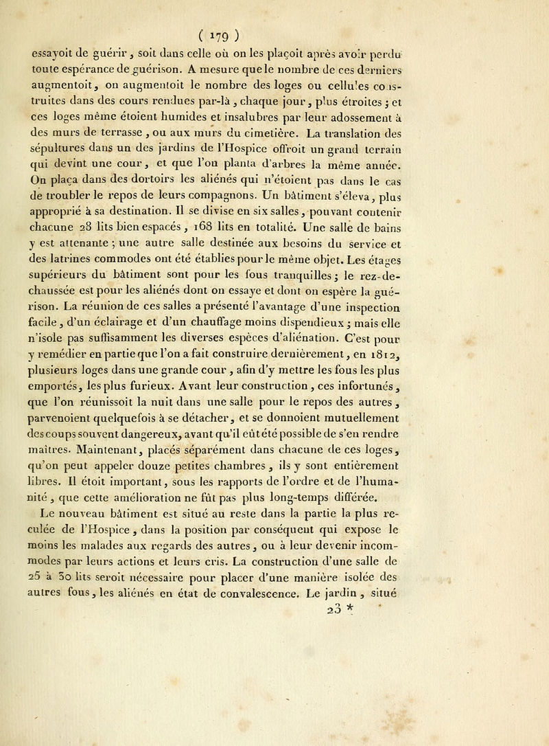 essayoit de guérir, soit dans celle où on les plaçoit après avoir perdu toute espérance de^uérison. A mesure que le nombre de ces derniers augmentoit, on augmenloit le nombre des loges ou cellules cons- truites dans des cours rendues par-là , chaque jour, plus étroites ; et ces loges même étoient humides et insalubres par leur adossement à des murs de terrasse , ou aux murs du cimetière. La translation des sépultures dans un des jardins de l'Hospice offroit un grand terrain qui devint une cour., et que l'on planta d'arbres la même année. On plaça dans des dortoirs les aliénés qui n'étoient pas dans le cas de troubler le repos de leurs compagnons. Un bâtiment s'éleva, plus approprié à sa destination. Il se divise en six salles, pouvant contenir chacune 28 lits bien espacés , 168 lits en totalité. Une salle de bains y est attenante -, une autre salle destinée aux besoins du service et des latrines commodes ont été établies pour le même objet. Les étapes supérieurs du bâtiment sont pour les fous tranquilles; le rez-de- chaussée est pour les aliénés dont on essaye et dont on espère la gué- rison. La réunion de ces salles a présenté l'avantage d'une inspection facile, d'un éclairage et d'un chauffage moins dispendieux; mais elle n'isole pas suffisamment les diverses espèces d'aliénation. C'est pour y remédier en partie que l'on a fait construire dernièrement, en 1812, plusieurs loges dans une grande cour , afin d'y mettre les fous les plus emportés, les plus furieux. Avant leur construction, ces infortunés, que l'on réunissoit la nuit dans une salle pour le repos des autres , parvenoient quelquefois à se détacher, et se donnoient mutuellement des coups souvent dangereux, avant qu'il eût été possible de s'en rendre maîtres. Maintenant, placés séparément dans chacune de ces loges, qu'on peut appeler douze petites chambres , ils y sont entièrement libres. Il étoit important, sous les rapports de l'ordre et de l'huma- nité , que cette amélioration ne fut pas plus long-temps différée. Le nouveau bâtiment est situé au reste dans la partie la plus re- culée de l'Hospice , dans la position par conséqu eut qui expose le moins les malades aux regards des autres, ou à leur devenir incom- modes par leurs actions et leurs cris. La construction d'une salle de 25 à 3o lits seroit nécessaire pour placer d'une manière isolée des autres fous, les aliénés en état de convalescence. Le jardin, situé 20 *