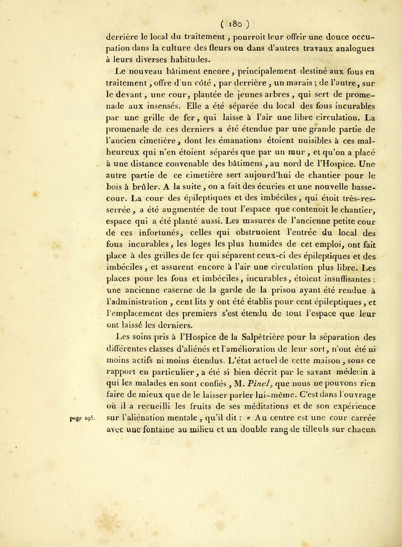 C *8o ) derrière le local du traitement, ponrroit leur offrir une douce occu- pation dans la culture des fleurs ou dans d'autres travaux analogues à leurs diverses habitudes. Le nouveau bâtiment encore, principalement destiné aux fous en traitement, offre d'un côté , par derrière , un marais ; de l'autre, sur le devant, une cour, plantée de jeunes arbres , qui sert de prome- nade aux insensés. Elle a été séparée du local des fous incurables par une grille de fer, qui laisse à l'air une libre circulation. La promenade de ces derniers a été étendue par une grande partie de l'ancien cimetière, dont les émanations étoient nuisibles à ces mal- heureux qui n'en étoient séparés que par un mur , et qu'on a placé - à une distance convenable des bâtimens , au nord de l'Hospice. Une autre partie de ce cimetière sert aujourd'hui de chantier pour le bois à brûler. A la suite, on a fait des écuries et une nouvelle basse- cour. La cour des épileptiques et des imbéciles, qui étoit très-res- serrée , a été augmentée de tout l'espace que contenoit le chantier, espace qui a été planté aussi. Les masures de l'ancienne petite cour de ces infortunés, celles qui obstruoient l'entrée du local des fous incurables, les loges les plus humides de cet emploi, ont fait place à des grilles de fer qui séparent ceux-ci des épileptiques et des imbéciles, et assurent encore à l'air une circulation plus libre. Les places pour les fous et imbéciles, incurables, étoient insuffisantes : une ancienne caserne de la garde de la prison ayant été reudue à l'administration , cent lits y ont été établis pour cent épileptiques, et l'emplacement des premiers s'est étendu de tout l'espace que leur ont laissé les derniers. Les soins pris à l'Hospice de la Salpêtrière pour la séparation des différentes classes d'aliénés et l'amélioration de leur sort, n'ont été ni moins actifs ni moins étendus. L'état actuel de cette maison , sous ce rapport en particulier , a été si bien décrit par le savant médecin à qui les malades en sont confiés , M. Pinel, que nous ne pouvons rien faire de mieux que de le laisser parier lui-même. C'est dans l'ouvrage oh il a recueilli les fruits de ses méditations et de son expérience pa&e i95. sur l'aliénation mentale , qu'il dit : « Au centre est une cour carrée avec une fontaine au milieu et un double rang de tilleuls sur chacun