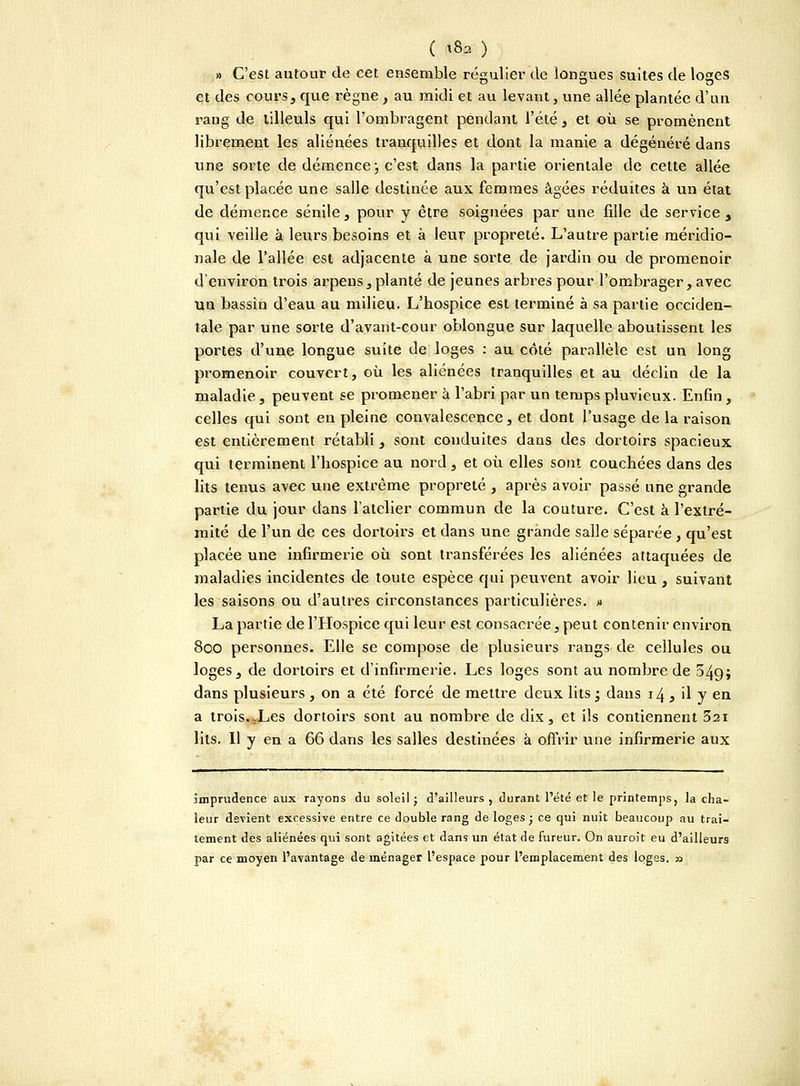 ( xS2 ) » C'est autour de cet ensemble régulier de longues suites de loges et des cours, que règne , au midi et au levant, une allée plantée d'un rang de tilleuls qui l'ombragent pendant l'été, et où se promènent librement les aliénées tranquilles et dont la manie a dégénéré dans une sorte de démence ; c'est dans la partie orientale de cette allée qu'est placée une salle destinée aux femmes âgées réduites à un état de démence sénile, pour y être soignées par une fille de service , qui veille à leurs besoins et à leur propreté. L'autre partie méridio- nale de l'allée est adjacente à une sorte de jardin ou de promenoir d'environ trois arpens, planté de jeunes arbres pour l'ombrager, avec uu bassin d'eau au milieu. L'hospice est terminé à sa partie occiden- tale par une sorte d'avant-cour oblongue sur laquelle aboutissent les portes d'une longue suite de loges : au coté parallèle est un long promenoir couvert, où les aliénées tranquilles et au déclin de la maladie, peuvent se promener à l'abri par un temps pluvieux. Enfin , celles qui sont en pleine convalescence, et dont l'usage de la raison est entièrement rétabli, sont conduites dans des dortoirs spacieux qui terminent l'hospice au nord, et où elles sont couchées dans des lits tenus avec une extrême propreté , après avoir passé une grande partie du jour dans l'atelier commun de la couture. C'est à l'extré- mité de l'un de ces dortoirs et dans une grande salle séparée, qu'est placée une infirmerie où sont transférées les aliénées attaquées de maladies incidentes de toute espèce qui peuvent avoir lieu , suivant les saisons ou d'autres circonstances particulières. » La partie de l'Hospice qui leur est consacrée, peut contenir environ 800 personnes. Elle se compose de plusieurs rangs de cellules ou loges, de dortoirs et d'infirmerie. Les loges sont au nombre de 649; dans plusieurs , on a été forcé de mettre deux lits ; dans 14 , il y en a trois.J_.es dortoirs sont au nombre de dix, et ils contiennent 321 lits. Il y en a 66 dans les salles destinées à offrir une infirmerie aux imprudence aux rayons du soleil ; d'ailleurs , durant l'été et le printemps, la cha- leur devient excessive entre ce double rang de loges ; ce qui nuit beaucoup au trai- tement des aliénées qui sont agitées et dans un état de fureur. On auroit eu d'ailleurs par ce moyen l'avantage de ménager l'espace pour l'emplacement des loges. 33