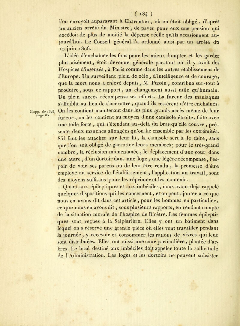 l'on envoyoit auparavant à Charenton , où on étoit obligé , d'après un ancien arrêté du Ministre, de payer pour eux une pension qui excédoit de plus de moitié la dépense réelle qu'ils occasionnent au- jourd'hui. Le Conseil général l'a ordonné ainsi par un arrêté dû io juin 1806. L'idée d'enchaîner les fous pour les mieux dompter et les garder plus aisément, étoit devenue générale par-tout où il y avoit des Hospices d'insensés , à Paris comme dans les autres établissemens de l'Europe. Un surveillant plein de zèle, d'intelligence et de courage, que la mort nous a enlevé depuis, M. Pussin, contribua sur-tout à produire , sous ce rapport, un changement aussi utile qu'humain. Un plein succès récompensa ses efforts. La fureur des maniaques s'affoiblit au lieu de s'accroître , quand ils cessèrent d'être enchaînés. Rapp. de l8o3, On les contient maintenant dans les plus grands accès même de leur page j. fureur 3 on ]es contient au moyen d'une camisole étroite, faite avec une toile forte , qui s'étendant au-delà du bras qu'elle couvre, pré- sente deux manches allongées qu'on lie ensemble par les extrémités. S'il faut les attacher sur leur lit, la camisole sert à le faire, sans que l'on soit obligé de garrotter leurs membres -, pour le très-grand nombre, la réclusion momentanée, le déplacement d'une cour dans une autre , d'un dortoir dans une loge, une légère récompense, l'es- poir de voir ses parens ou de leur être rendu , la promesse d'être employé au service de l'établissement, l'application au travail, sont des moyens suffisans pour les réprimer et les contenir. Quant aux épileptiques et aux imbéciles, nous avons déjà rappelé quelques dispositions qui les concernent, et on peut ajouter à ce que nous en avons dit dans cet article , pour les hommes en particulier, ce que nous en avons dit, sous plusieurs rapports, en rendant compte de la situation morale de l'hospice de Bicêtre. Les femmes épilepti- ques sont reçues à la Salpêtrière. Elles y ont un bâtiment dans lequel on a réservé une grande pièce où elles vont travailler pendant la journée, y recevoir et consommer les rations de vivres qui leur sont distribuées. Elles ont aussi une cour particulière , plantée d'ar- bres. Le local destiné aux imbéciles doit appeler toute la sollicitude de l'Administration. Les loges et les dortoirs ne peuvent subsister