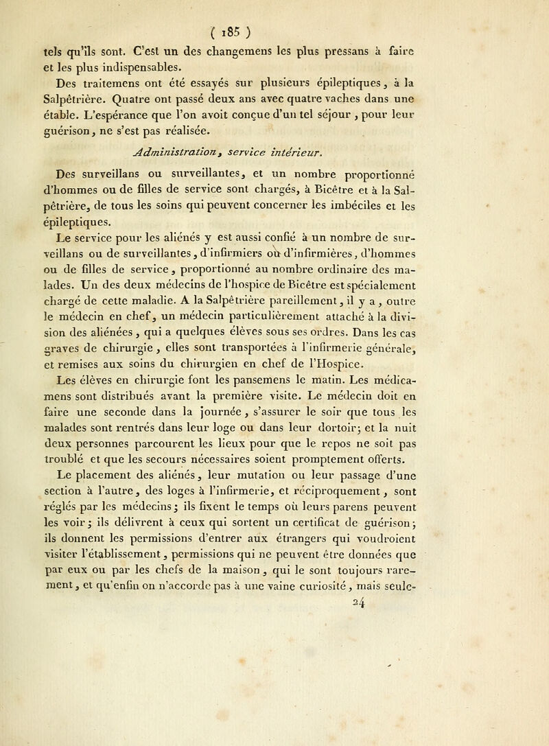 tels qu'ils sont. C'est un des changemens les plus pressans a faille et les plus indispensables. Des traitemens ont été essayés sur plusieurs épileptiques, à la Salpêtrière. Quatre ont passé deux ans avec quatre vaches dans une étable. L'espérance que l'on avoit conçue d'un tel séjour , pour leur guérison, ne s'est pas réalisée. Administration t service intérieur. Des surveillans ou surveillantes, et un nombre proportionné d'hommes ou de filles de service sont chargés, à Bicêtre et à la Sal- pêtrière, de tous les soins qui peuvent concerner les imbéciles et les épileptiques. Le service pour les aliénés y est aussi confié à un nombre de sur- veillans ou de surveillantes, d'infirmiers ou d'infirmières, d'hommes ou de filles de service , proportionné au nombre ordinaire des ma- lades. Un des deux médecins de l'hospice de Bicêtre est spécialement chargé de cette maladie. A la Salpêtrière pareillement, il y a , outre le médecin en chef, un médecin particulièrement attaché à la divi- sion des aliénées , qui a quelques élèves sous ses ordres. Dans les cas graves de chirurgie, elles sont transportées à l'infirmerie générale, et remises aux soins du chirurgien en chef de l'Hospice. Les élèves en chirurgie font les pansemens le matin. Les médica- mens sont distribués avant la première visite. Le médecin doit en faire une seconde dans la journée, s'assurer le soir que tous les malades sont rentrés dans leur loge ou dans leur dortoir ; et la nuit deux personnes parcourent les lieux pour que le repos ne soit pas troublé et que les secours nécessaires soient promptement offerts. Le placement des aliénés, leur mutation ou leur passage d'une section à l'autre, des loges à l'infirmerie, et réciproquement, sont réglés par les médecins ', ils fixent le temps où leurs parens peuvent les voir* ils délivrent à ceux qui sortent un certificat de guérison; ils donnent les permissions d'entrer aux étrangers qui voudroient visiter l'établissement, permissions qui ne peuvent être données que par eux ou par les chefs de la maison , qui le sont toujours rare- ment , et qu'enfin on n'accorde pas à une vaine curiosité, mais seule- H