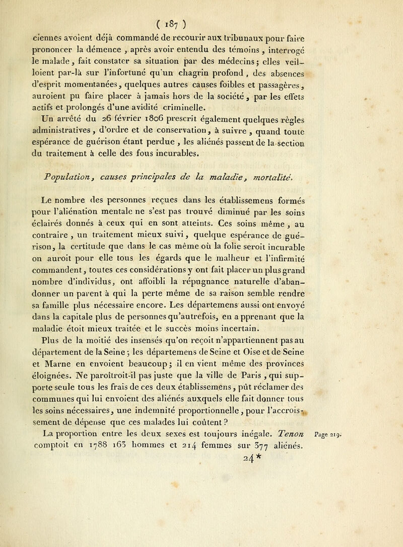 cïemies avoient déjà commandé de recourir aux tribunaux pour faire prononcer la démence , après avoir entendu des témoins , interrogé le malade , fait constater sa situation par des médecins ; elles veil- loient par-là sur l'infortuné qu'un chagrin profond , des absences d'esprit momentanées, quelques autres causes foibles et passagères, auroient pu faire placer à jamais hors de la société , par les effets actifs et prolongés d'une avidité criminelle. Un arrêté du 26 février 1806 prescrit également quelques règles administratives, d'ordre et de conservation, à suivre, quand toute espérance de guérison étant perdue , les aliénés passent de la section du traitement à celle des fous incurables. Population, causes principales de la maladie, mortalité. Le nombre des personnes reçues dans les établissemens formés pour l'aliénation mentale ne s'est pas trouvé diminué par les soins éclairés donnés à ceux qui en sont atteints. Ces soins même, au contraire , un traitement mieux suivi, quelque espérance de gué- rison, la certitude que dans le cas même où la folie seroit incurable on auroit pour elle tous les égards que le malheur et l'infirmité commandent, toutes ces considérations y ont fait placer un plus grand nombre d'individus, ont affoibli la répugnance naturelle d'aban- donner un parent à qui la perte même de sa raison semble rendre sa famille plus nécessaire encore. Les départemens aussi ont envoyé dans la capitale plus de personnes qu'autrefois, eu apprenant que la maladie étoit mieux traitée et le succès moins incertain. Plus de la moitié des insensés qu'on reçoit n'appartiennent pas au département de la Seine ; les départemens de Seine et Oise et de Seine et Marne en envoient beaucoup ; il en vient même des provinces éloignées. Ne paroîtroit-il pas juste que la ville de Paris , qui sup- porte seule tous les frais de ces deux établissemens, pût réclamer des communes qui lui envoient des aliénés auxquels elle fait donner tous les soins nécessaires, une indemnité proportionnelle, pour l'accrois- sement de dépense que ces malades lui coûtent? La proportion entre les deux sexes est toujours inégale. Tenon Page 219. comptoit en 1788 i63 hommes et 2.14 femmes sur 377 aliénés. 24*