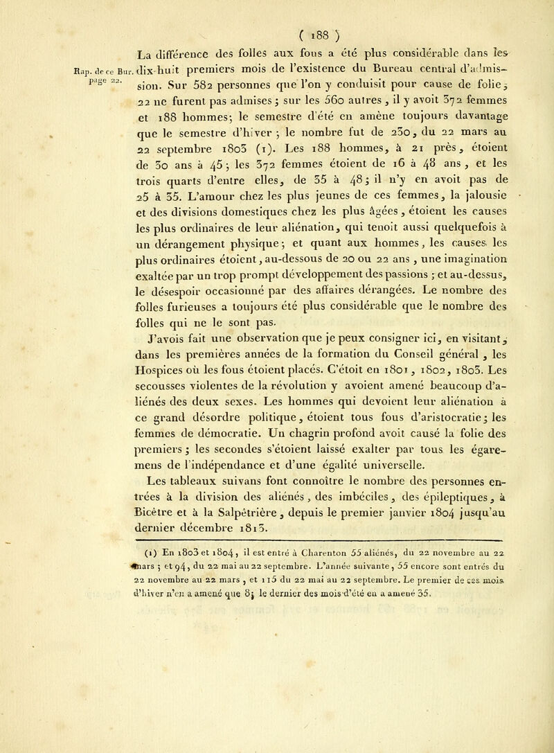 La différence des folles aux fous a été plus considérable dans les Rap. <le ce Bur. dix-huit premiers mois de l'existence du Bureau central d'admis- page 22. g-oii gur £g2 personnes que'l'on y conduisit pour cause de folie -, 22 ne furent pas admises ; sur les 56o autres , il y avoit 372 femmes et 188 hommes ; le semestre d'été en amène toujours davantage que le semestre d'hiver ; le nombre fut de 25o, du 22 mars au 22 septembre i8o5 (1). Les 188 hommes, à 21 près, étoieut de 3o ans à 45 ; les 372 femmes étoient de 16 à 48 ans, et les trois quarts d'entre elles, de 35 à 48; il n'y en avoit pas de 25 à 35. L'amour chez les plus jeunes de ces femmes, la jalousie et des divisions domestiques chez les plus âgées , étoient les causes les plus ordinaires de leur aliénation, qui teuoit aussi quelquefois à un dérangement physique ; et quant aux hommes, les causes les plus ordinaires étoient, au-dessous de 20 ou 22 ans, une imagination exaltée par un trop prompt développement des passions ; et au-dessus, le désespoir occasionné par des affaires dérangées. Le nombre des folles furieuses a toujours été plus considérable que le nombre des folles qui ne le sont pas. J'avois fait une observation que je peux consigner ici, en visitant, dans les premières années de la formation du Conseil général , les Hospices où les fous étoient placés. C'étoit en 1801, 1802, i8o3. Les secousses violentes de la révolution y avoient amené beaucoup d'a- liénés des deux sexes. Les hommes qui dévoient leur aliénation à ce grand désordre politique, étoient tous fous d'aristocratie; les femmes de démocratie. Un chagrin profond avoit causé la folie des premiers ; les secondes s'étoient laissé exalter par tous les égare- mens de l'indépendance et d'une égalité universelle. Les tableaux suivans font connoître le nombre des personnes en- trées à la division des aliénés , des imbéciles, des épileptiques, à Bicêtre et à la Salpêtrière, depuis le premier janvier 1804 jusqu'au dernier décembre 1813. (1) En i8o3et i8q4, il est entré à Charenton 55 aliénés, du 22 novembre au 22 ■(•nars ; et 94? du 22 ma' au 22 septembre. L'année suivante , 55 encore sont entrés du 22 novembre au 22 mars , et n5 du 22 mai au 22 septembre. Le premier de ess mois d'hiver n'en a amené çiue 8j le dernier des mois'd'été eu a amené 35.