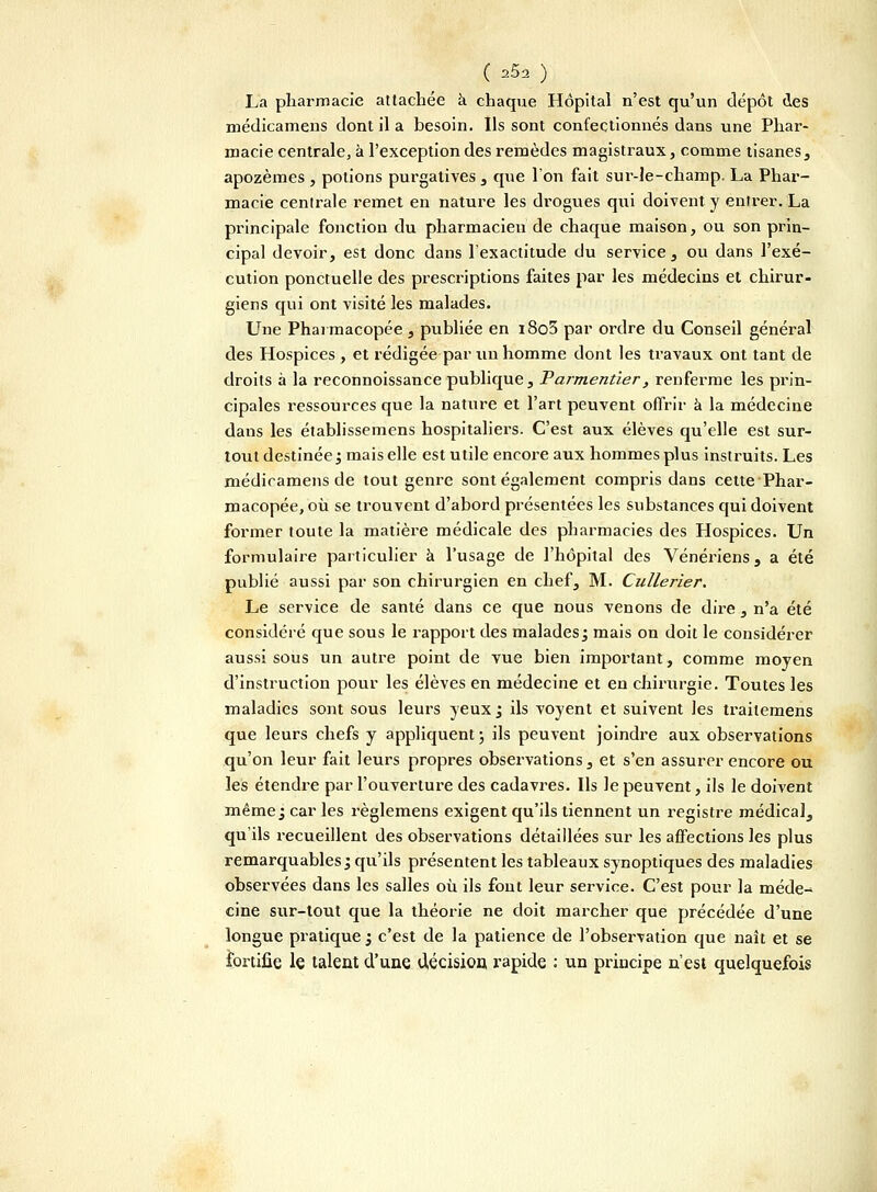 La pharmacie attachée à chaque Hôpital n'est qu'un dépôt des médicamens dont il a besoin. Ils sont confectionnés dans une Phar- macie centrale, à l'exception des remèdes magistraux, comme tisanes, apozèmes , potions purgatives , que l'on fait sur-le-champ. La Phar- macie cenlrale remet en nature les drogues qui doivent y entrer. La principale fonction du pharmacien de chaque maison, ou son prin- cipal devoir, est donc dans l'exactitude du service, ou dans l'exé- cution ponctuelle des prescriptions faites par les médecins et chirur- giens qui ont visité les malades. Une Pharmacopée , publiée en i8o5 par ordre du Conseil général des Hospices , et rédigée par un homme dont les travaux ont tant de droits à la reconnoissance publique, Parmentîer, renferme les prin- cipales ressources que la nature et l'art peuvent offrir à la médecine dans les établissemens hospitaliers. C'est aux élèves qu'elle est sur- tout destinée; mais elle est utile encore aux hommes plus instruits. Les médicamens de tout genre sont également compris dans cette Phar- macopée, où se trouvent d'abord présentées les substances qui doivent former toute la matière médicale des pharmacies des Hospices. Un formulaire particulier à l'usage de l'hôpital des Vénériens, a été publié aussi par son chirurgien en chef, M. Cullerier. Le service de santé dans ce que nous venons de dire, n'a été considéré que sous le rapport des malades; mais on doit le considérer aussi sous un autre point de vue bien important, comme moyen d'instruction pour les élèves en médecine et en chirurgie. Toutes les maladies sont sous leurs yeux ; ils voyent et suivent les trailemens que leurs chefs y appliquent \ ils peuvent joindre aux observations qu'on leur fait leurs propres observations, et s'en assurer encore ou les étendre par l'ouverture des cadavres. Ils le peuvent, ils le doivent même; car les règlemens exigent qu'ils tiennent un registre médical, qu'ils recueillent des observations détaillées sur les affections les plus remarquables; qu'ils présentent les tableaux synoptiques des maladies observées dans les salles où ils font leur service. C'est pour la méde-^ cine sur-tout que la théorie ne doit marcher que précédée d'une longue pratique ; c'est de la patience de l'observation que naît et se fortifie le talent d'une décision, rapide : un principe n'est quelquefois