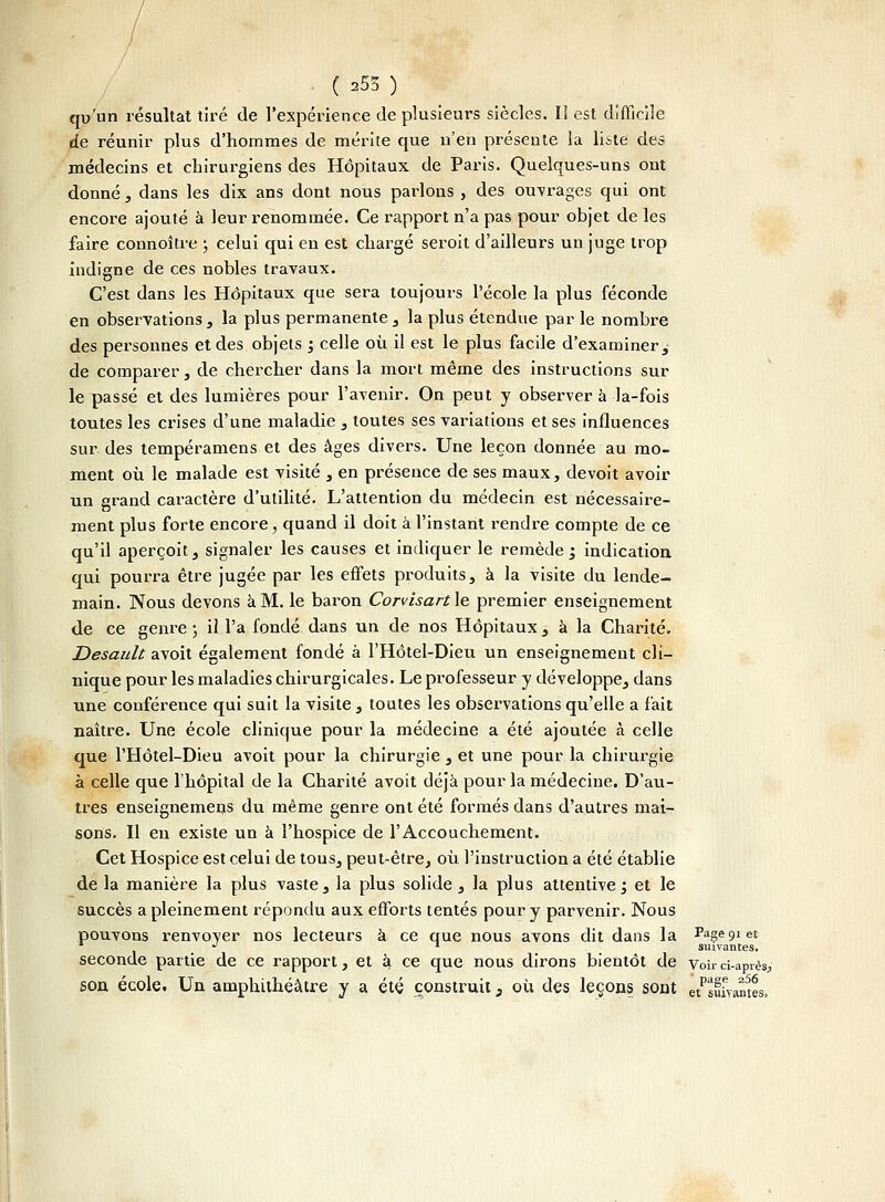 qu'un résultat tiré de l'expérience de plusieurs siècles. Il est difficile de réunir plus d'hommes de mérite que n'en présente la liste des médecins et chirurgiens des Hôpitaux de Paris. Quelques-uns ont donné, dans les dix ans dont nous parlons , des ouvrages qui ont encore ajouté à leur renommée. Ce rapport n'a pas pour objet de les faire connoître ; celui qui en est chargé seroit d'ailleurs un juge trop indigne de ces nobles travaux. C'est dans les Hôpitaux que sera toujours l'école la plus féconde en observations , la plus permanente , la plus étendue par le nombre des personnes et des objets ; celle où il est le plus facile d'examiner, de comparer , de chercher dans la mort même des instructions sur le passé et des lumières pour l'avenir. On peut y observer à la-fois toutes les crises d'une maladie , toutes ses variations et ses influences sur des tempéramens et des âges divers. Une leçon donnée au mo- ment où le malade est visité , en présence de ses maux, devoit avoir un grand caractère d'utilité. L'attention du médecin est nécessaire- ment plus forte encore, quand il doit à l'instant rendre compte de ce qu'il aperçoit, signaler les causes et indiquer le remède ', indication qui pourra être jugée par les effets produits, à la visite du lende- main. Nous devons à M. le baron Corvisart le premier enseignement de ce genre ; il l'a fondé dans un de nos Hôpitaux, à la Charité. Desan.lt avoit également fondé à l'Hôtel-Dieu un enseignement cli- nique pour les maladies chirurgicales. Le pi'ofesseur y développe, dans une conférence qui suit la visite, toutes les observations qu'elle a fait naître. Une école clinique pour la médecine a été ajoutée à celle que l'Hôtel-Dieu avoit pour la chirurgie, et une pour la chirurgie à celle que l'hôpital de la Charité avoit déjà pour la médecine. D'au- tres enseignemens du même genre ont été formés dans d'autres mai- sons. Il en existe un à l'hospice de l'Accouchement. Cet Hospice est celui de tous, peut-être, où l'instruction a été établie de la manière la plus vaste, la plus solide , la plus attentivei et le succès a pleinement répondu aux efforts tentés pour y parvenir. Nous pouvons renvover nos lecteurs à ce que nous avons dit dans la Page 91 et - 1 suivantes. seconde partie de ce rapport, et à. ce que nous dirons bientôt de Voir ci-après, son école. Un amphithéâtre y a été construit} où des leçons sont êtPsfiwtes.