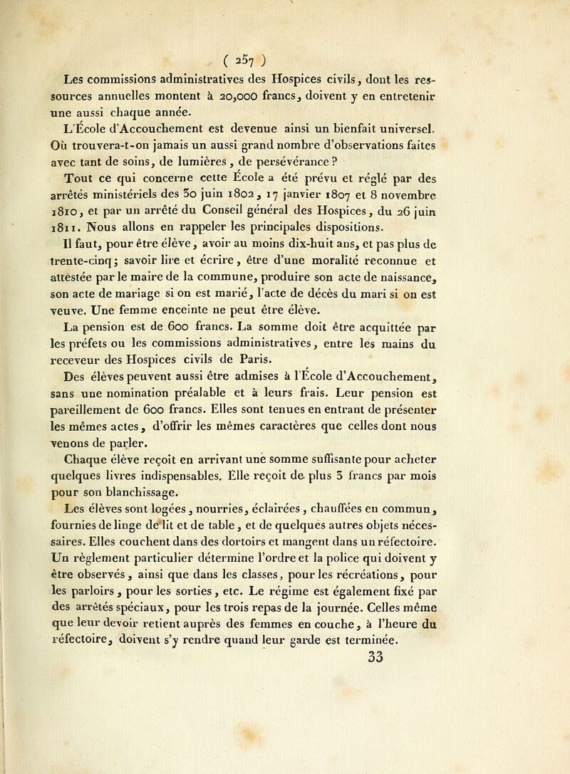 Les commissions administratives des Hospices civils, dont les res- sources annuelles montent à 20,000 francs, doivent y en entretenir une aussi chaque année. L'École d'Accouchement est devenue ainsi un bienfait universel. Où trouvera-t-on jamais un aussi grand nombre d'observations faites avec tant de soins, de lumières , de persévérance ? Tout ce qui concerne cette Ecole a été prévu et réglé par des arrêtés ministériels des 3o juin 1802, 17 janvier 1807 et 8 novembre 1810, et par un arrêté du Conseil général des Hospices, du 26 juin 1811. Nous allons en rappeler les principales dispositions. Il faut, pour être élève, avoir au moins dix-huit ans, et pas plus de trente-cinq ; savoir lire et écrire, être d'une moralité reconnue et attestée parle maire de la commune, produire son acte de naissance, son acte de mariage si on est marié, l'acte de décès du mari si on est veuve. Une femme enceinte ne peut être élève. La pension est de 600 francs. La somme doit être acquittée par les préfets ou les commissions administratives, entre les mains du receveur des Hospices civils de Paris. Des élèves peuvent aussi être admises à l'Ecole d'Accouchement, sans une nomination préalable et à leurs frais. Leur pension est pareillement de 600 francs. Elles sont tenues en entrant de présenter les mêmes actes, d'offrir les mêmes caractères que celles dont nous venons de parler. Chaque élève reçoit en arrivant une somme suffisante pour acheter quelques livres indispensables. Elle reçoit de plus 3 francs par mois pour son blanchissage. Les élèves sont logées, nourries, éclairées , chauffées en commun, fournies de linge de lit et de table, et de quelques autres objets néces- saires. Elles couchent dans des dortoirs et mangent dans un réfectoire. Un règlement particulier détermine l'ordre et la police qui doivent y être observés, ainsi que dans les classes, pour les récréations, pour les parloirs , pour les sorties , etc. Le régime est également fixé par des arrêtés spéciaux, pour les trois repas de la journée. Celles même que leur devoir retient auprès des femmes en couche, à l'heure du réfectoire, doivent s'y rendre quand leur garde est terminée. 33