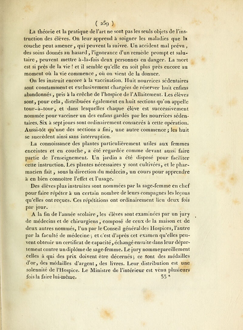 La théorie et la pratique de l'art ne sont pas les seuls objets de l'ins- truction des élèves. On leur apprend à soigner les maladies que la couche peut amener, qui peuvent la suivre. Un accident mal prévu, des soins donnés au hasard , l'ignorance d'un remède prompt et salu- taire , peuvent mettre à-la-fois deux personnes en danger. La mort est si près de la vie ! et il semble qu'elle en soit plus près encore au moment où la vie commence , où on vient de la donner. On les instruit encore à la vaccination. Huit nourrices sédentaires sont constamment et exclusivement chargées de réserver huit enfans abandonnés, pris à la crèche de l'hospice de l'Allaitement. Les élèves sont, pour cela, distribuées également en huit sections qu'on appelle tour-à-tour, et dans lesquelles chaque élève est successivement nommée pour vacciner un des enfans gardés par les nourrices séden- taires. Six à sept jours sont ordinairement consacrés à cette opération. Aussi-tôt qu'une des sections a fini, une autre commence ; les huit se succèdent ainsi sans interruption. La connoissance des plantes particulièrement utiles aux femmes enceintes et en couche, a été regardée comme devant aussi faire partie de l'enseignemeut. Un jardin a été disposé pour faciliter cette instruction. Les plantes nécessaires y sont cultivées, et le phar- macien fait, sous la direction du médecin, un cours pour apprendre k en bien connoître l'effet et l'usage. Des élèves plus instruites sont nommées par la sage-femme en chef pour faire répéter à un certain nombre de leurs compagnes les leçons qu'elles ont reçues. Ces répétitions ont ordinairement lieu deux fois par jour. A la fin de l'année scolaire, les élèves sont examinées par un jury de médecins et de chirurgiens , composé de ceux de la maison et de deux autres nommés, l'un par le Conseil général des Hospices, l'autre par la faculté de médecine ; et c'est d'après cet examen qu'elles peu- vent obtenir un certificat de capacité, échangé ensuite dans leur dépar- lement contre un diplôme de sage-femme. Le jury nommepareillement celles à qui des prix doivent être décernés 5 ce sont des médailles d'or, des médailles d'argent, des livres. Leur distribution est une solennité de l'Hospice. Le Ministre de l'intérieur est venu plusieurs fois la faire lui-même. 35 *