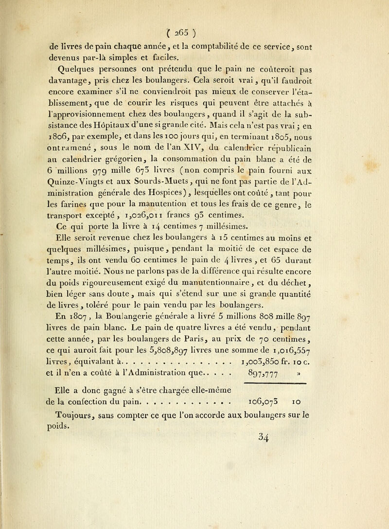 de livres de pain chaque armée, et la comptabilité de ce service, sont devenus par-là simples et faciles. Quelques personnes ont prétendu que le pain ne coûteroit pas davantage, pris chez les boulangers. Cela seroit vrai, qu'il faudroit encore examiner s'il ne conviendroit pas mieux de conserver l'éta- blissement, que de courir les risques qui peuvent être attachés à l'approvisionnement chez des boulangers, quand il s'agit de la sub- sistance des Hôpitaux d'une si grande cité. Mais cela n'est pas vrai ; en 1806, par exemple, et dans les 100 jours qui, en terminant i8o5, nous ont ramené, sous le nom de l'an XIV, du calendrier républicain au calendrier grégorien, la consommation du pain blanc a été de 6 millions 979 mille 673 livres (non compris le pain fourni aux Quinze-Vingts et aux Sourds-Muets, qui ne font pas partie de l'Ad- ministration générale des Hospices), lesquelles ont coûté , tant pour les farines que pour la manutention et tous les frais de ce genre, le transport excepté, 1,026,011 francs g3 centimes. Ce qui porte la livre à 14 centimes 7 millésimes. Elle seroit revenue chez les boulangers à i5 centimes au moins et quelques millésimes, puisque, pendant la moitié de cet espace de temps, ils ont vendu 60 centimes le pain de 4 livres , et 65 durant l'autre moitié. Nous ne parlons pas de la différence qui résulte encore du poids rigoureusement exigé du manutentionnaire, et du déchet, bien léger sans doute, mais qui s'étend sur une si grande quantité de livres , toléré pour le pain vendu par les boulangers. En 1807 , la Boulangerie générale a livré 5 millions 808 mille 897 livres de pain blanc. Le pain de quatre livres a été vendu, pendant cette année, parles boulangers de Paris, au prix de 70 centimes, ce qui auroit fait pour les 5,808,897 livres une somme de 1,016,557 livres, équivalant à i,oo3,85ofr. 10c. et il n'en a coûté à l'Administration que 897,777 ,( Elle a donc gagné à s'être chargée elle-même de la confection du pain 106,073 10 Toujours, sans compter ce que l'on accorde aux boulangers sur le poids. 34