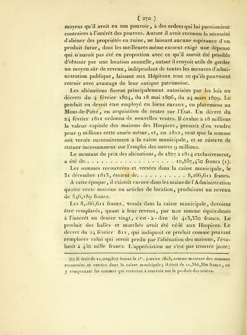 ( 27° ) moyens qu'il âvoit en son pouvoir , à des ordres qui lui paroissoient contraires à l'intérêt des pauvres. Autant il avoit reconnu la nécessité d'aliéner des propriétés en ruine, ne laissant aucune espérance d'un produit futur, dont les meilleures même eussent exigé une dépense qui n'auroit pas été en proportion avec ce qu'il auroit été possible d'obtenir par une location annuelle, autant il croyoit utile de garder un moyen sûr de revenu, indépendant de toutes les mesures d'admi- nistration publique, laissant aux Hôpitaux tout ce qu'ils pouvoient retenir avec avantage de leur antique patrimoine. Les aliénations furent principalement autorisées par les lois ou décrets du 4 février 1804> du 18 mai 1806, du 24 mars 1809. ^e produit en devoit être employé en biens ruraux, en placemens au Mont-de-Piété , en acquisition de rentes sur l'État. Un décret du 24 février 181 r ordonna de nouvelles ventes. 11 évalue à 18 millions la valeur capitale des maisons des Hospices, prescrit d'en vendre pour 9 millions cette année même, et, en 1812, veut que la somme soit versée successivement à la caisse municipale, et se réserve de statuer incessamment sur l'emploi des autres g millions. Le montant du prix des aliénations, de 1807 à 1814 exclusivement,' a été de '. . 10,867,450 francs (1). Les sommes recouvrées et versées dans la caisse municipale, le 3i décembre 1813, étoient de 8,266,611 francs. A cette époque, il existoit encore dans les mains de l'Administration quatre cents maisons ou articles de location, produisant un revenu de 346,189 francs. Les 8,^66,611 fraucs, versés dans la caisse municipale, dévoient être remplacés, quant à leur revenu, par une somme équivalente à l'intérêt au denier vingt, c'est-à-dire de 4'3,55o francs. Le produit des halles et marchés avoit été cédé aux Hospices. Le décret du 24 février 811 , qui indiquoit ce produit comme pouvant remplacer celui qui seroit perdu par l'aliénation des maisons, l'éva- îuoit à 45o mille francs. L'appréciation ne s'est pas trouvée juste; (1) Il étoit de 1 1.029,817 francs le ir. janvier i8i5, comme montant des sommes recouvrées et versées dans la caisse municipale; il étoit de 1 i,366;38o francs , en y comprenant les sommes qui restoient à recevoir sur le produit des ventes.