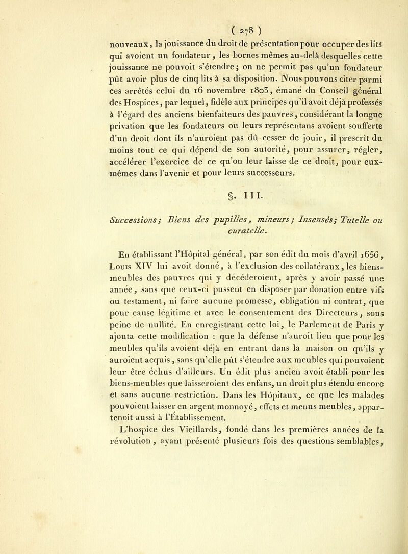 nouveaux, la jouissance du droit de présentation pour occuper des lits qui avoient un fondateur, les bornes mêmes au-delà desquelles cette jouissance ne pouvoit s'étendre; on ne permit pas qu'un fondateur pût avoir plus de cinq lits à sa disposition. Nous pouvons citer parmi ces arrêtés celui du 16 novembre i8o3, émané du Conseil général des Hospices, par lequel, fidèle aux principes qu'il avoit déjà professés à l'égard des anciens bienfaiteurs des pauvres, considérant la longue privation que les fondateurs ou leurs représentans avoient soufferte d'un droit dont ils n'auroient pas dû cesser de jouir, il prescrit du moins tout ce qui dépend de son autorité, pour assurer, régler, accélérer l'exercice de ce qu'on leur laisse de ce droit, pour eux- mêmes dans l'avenir et pour leurs successeurs. §. III- Successions ; Biens des pupilles, mineurs ; Insensés; Tutelle ou curatelle. En établissant l'Hôpital général, par son édit du mois d'avril i65G , Louis XIV lui avoit donné, à l'exclusion des collatéraux, les biens- meubles des pauvres qui y décéderoient, après y avoir passé une année, sans que ceux-ci pussent en disposer par donation entre vifs ou testament, ni faire aucune promesse, obligation ni contrat, que pour cause légitime et avec le consentement des Directeurs, sous peine de nullité. En enregistrant cette loi, le Parlement de Paris y ajouta cette modification : que la défense n'auroit lieu que pour les meubles qu'ils avoient déjà en entrant dans la maison ou qu'ils y auroient acquis, sans qu'elle pût s'étendre aux meubles qui pou voient leur être échus d'ailleurs. Un édit plus ancien avoit établi pour les biens-meubles que laisseroient des enfans, un droit plus étendu encore et sans aucune restriction. Dans les Hôpitaux, ce que les malades pouvoient laisser en argent monnoyé, effets et menus meubles, appar- tenoit aussi à l'Etablissement. L'hospice des Vieillards, fondé dans les premières années de la révolution, ayant présenté plusieurs fois des questions semblables,