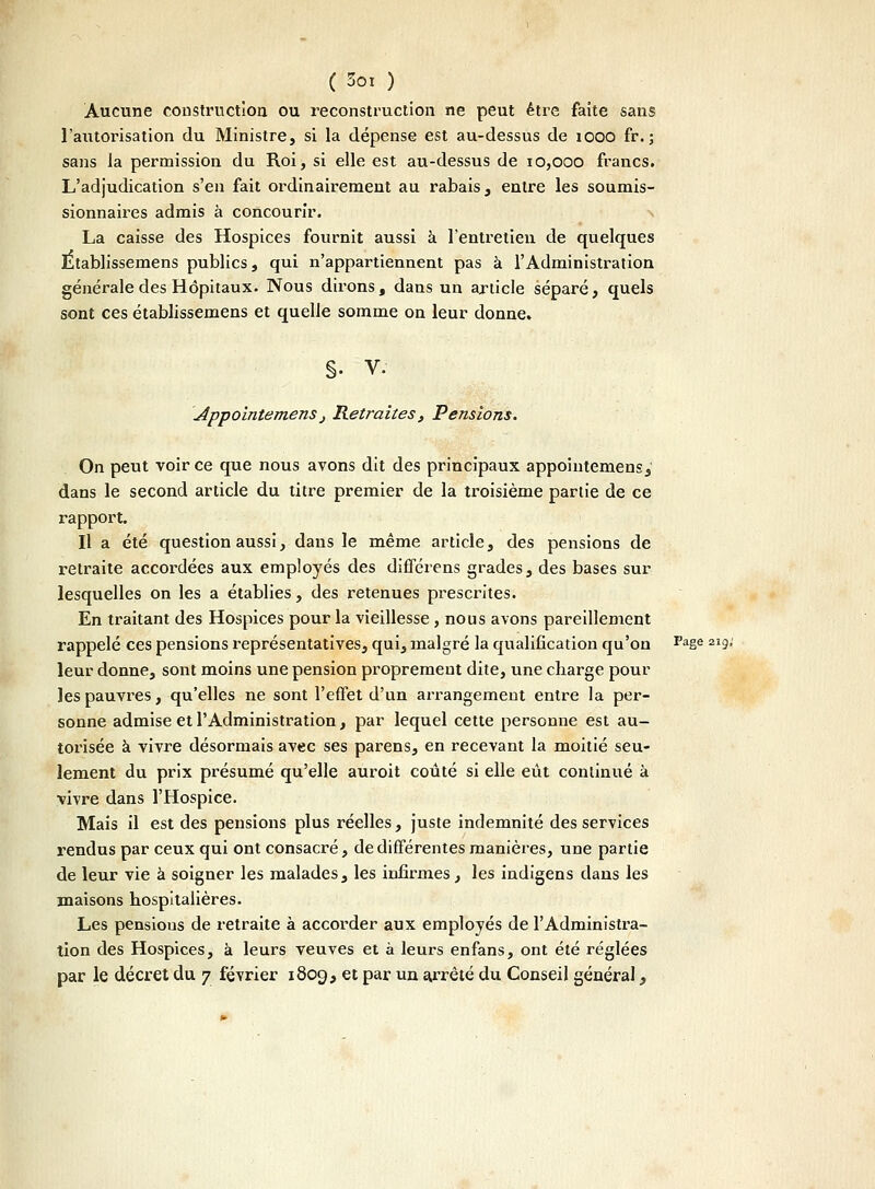 Aucune construction, ou reconstruction ne peut être faite sans l'autorisation du Ministre, si la dépense est au-dessus de 1000 fr. ; sans Ja permission du Roi, si elle est au-dessus de 10,000 francs. L'adjudication s'en fait ordinairement au rabais, entre les soumis- sionnaires admis à concourir. La caisse des Hospices fournit aussi à l'entretien de quelques Etablissemens publics, qui n'appartiennent pas à l'Administration générale des Hôpitaux. Nous dirons, dans un article séparé, quels sont ces etablissemens et quelle somme on leur donne» §. V. Appolntemensj Retraites} Pensions. On peut voir ce que nous avons dit des principaux appoiutemens, dans le second article du titre premier de la troisième partie de ce l'apport. Il a été question aussi, dans le même article, des pensions de retraite accordées aux employés des différens grades, des bases sur lesquelles on les a établies, des retenues prescrites. En traitant des Hospices pour la vieillesse , nous avons pareillement rappelé ces pensions représentatives, qui, malgré la qualification qu'on Faëe 219- leur donne, sont moins une pension proprement dite, une charge pour les pauvres, qu'elles ne sont l'effet d'un arrangement entre la per- sonne admise et l'Administration, par lequel cette personne est au- torisée à vivre désormais avec ses parens, en recevant la moitié seu- lement du prix présumé qu'elle auroit coûté si elle eût continué à vivre dans l'Hospice. Mais il est des pensions plus réelles, juste indemnité des services rendus par ceux qui ont consacré, de différentes manières, une partie de leur vie à soigner les malades, les infirmes, les indigens dans les maisons hospitalières. Les pensious de retraite à accorder aux employés de l'Administra- tion des Hospices, à leurs veuves et à leurs enfans, ont été réglées