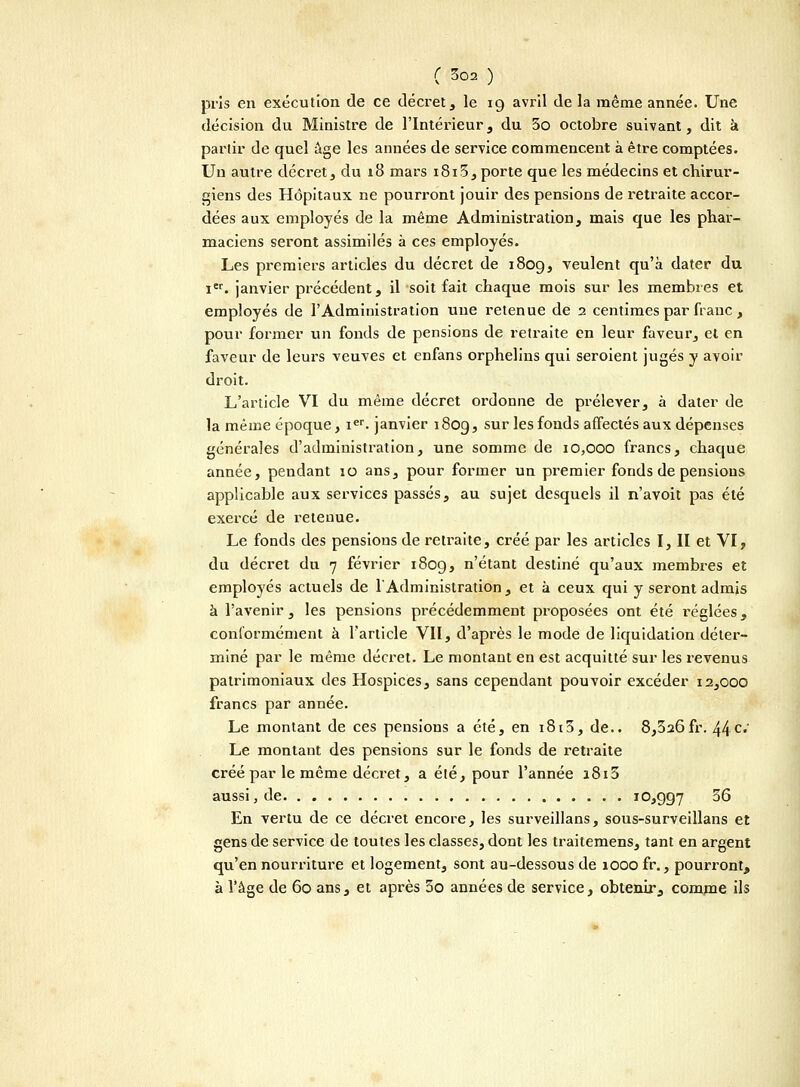 pris en exécution de ce décret , le 19 avril de la même année. Une décision du Ministre de l'Intérieur, du 3o octobre suivant, dit à partir de quel âge les années de service commencent à être comptées. Un autre décret, du 18 mars 1813, porte que les médecins et chirur- giens des Hôpitaux ne pourront jouir des pensions de retraite accor- dées aux employés de la même Administration, mais que les phar- maciens seront assimilés à ces employés. Les premiers articles du décret de 1809, veulent qu'à dater du ier. janvier précédent, il soit fait chaque mois sur les membres et employés de l'Administration une retenue de 2 centimes par franc, pour former un fonds de pensions de retraite en leur faveur, et en faveur de leurs veuves et enfans orphelins qui seroient jugés y avoir droit. L'article VI du même décret ordonne de prélever, à dater de la même époque, ier. janvier 180g, sur les fonds affectés aux dépenses générales d'administration, une somme de 10,000 francs, chaque année, pendant 10 ans, pour former un premier fonds de pensions applicable aux services passés, au sujet desquels il n'avoit pas été exercé de retenue. Le fonds des pensions de retraite, créé par les articles I, II et VI, du décret du 7 février 1809, n'étant destiné qu'aux membres et employés actuels de 1 Administration, et à ceux qui y seront admis à l'avenir, les pensions précédemment proposées ont été réglées, conformément à l'article VII, d'après le mode de liquidation déter- miné par le même décret. Le montant en est acquitté sur les revenus patrimoniaux des Hospices, sans cependant pouvoir excéder 12,000 francs par année. Le montant de ces pensions a été, en 1813, de.. 8,326fr. 44c; Le montant des pensions sur le fonds de retraite créé par le même décret, a été, pour l'année i8i5 aussi, de 10,997 ^6 En vertu de ce décret encore, les surveillans, sous-surveillans et gens de service de toutes les classes, dont les traitemens, tant en argent qu'en nourriture et logement, sont au-dessous de 1000 fr., pourront, à l'âge de 60 ans, et après 3o années de service, obtenir, comme ils