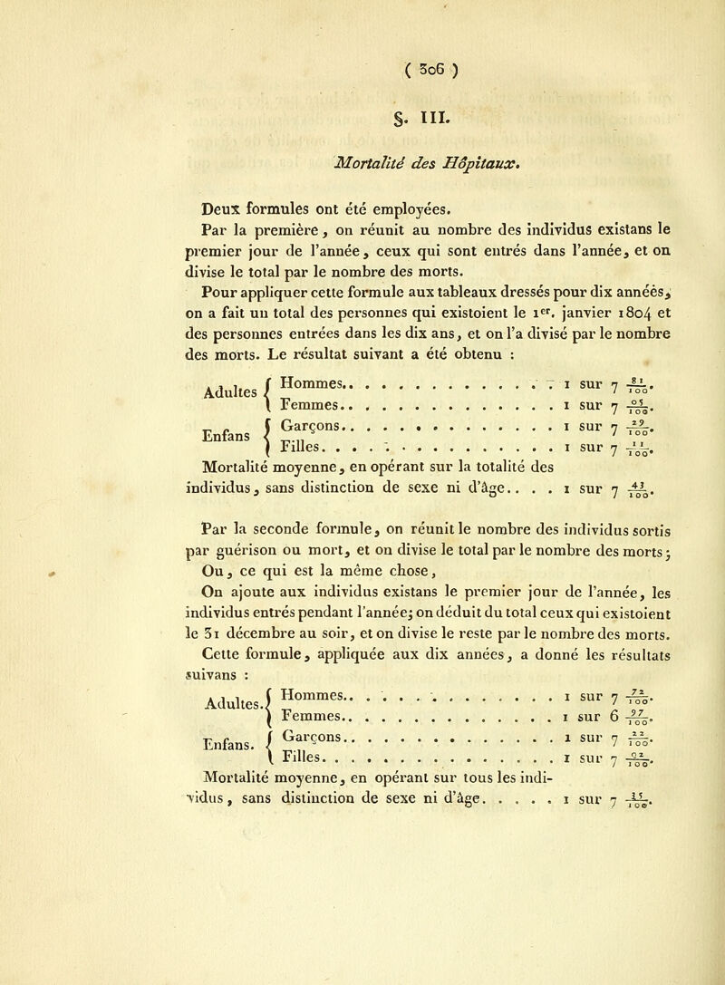 $. ni. Mortalité des Hôpitaux. Deux formules ont été employées. Par la première, on réunit au nombre des individus existans le premier jour de l'année, ceux qui sont entrés dans l'année, et on divise le total par le nombre des morts. Pour appliquer cette formule aux tableaux dressés pour dix années, on a fait un total des personnes qui existoient le ier. janvier 1804 et des personnes entrées dans les dix ans, et on l'a divisé par le nombre des morts. Le résultat suivant a été obtenu : Adultes J Hommes V Ti sur 7 JLL. I Femmes i sur 7 -££-. Enfans \ GarÇ°ns ! sur 7 ^> ( Filles. . . . i sur 7 J^. Mortalité moyenne, en opérant sur la totalité des individus, sans distinction de sexe ni d'âee.. . . i sur n -±L. J O / 100 Par la seconde formule, on réunit le nombre des individus sortis par guérison ou mort, et on divise le total par le nombre des morts ; Ou, ce qui est la même chose, On ajoute aux individus existans le premier jour de l'année, les individus entrés pendant l'année^ on déduit du total ceux qui existoient le 3i décembre au soir, et on divise le reste par le nombre des morts. Cette formule, appliquée aux dix années, a donné les résultats suivans : Adultes.J gommes.. ............ , sur 7 J&. l Femmes i sur 6 -^. Enfans. / ^rÇOns J sm' ? ^ l Filles i sur 7 -f—, Mortalité moyenne, en opérant sur tous les indi- vidus , sans distinction de sexe ni d'âge i sur 7 -fâ.