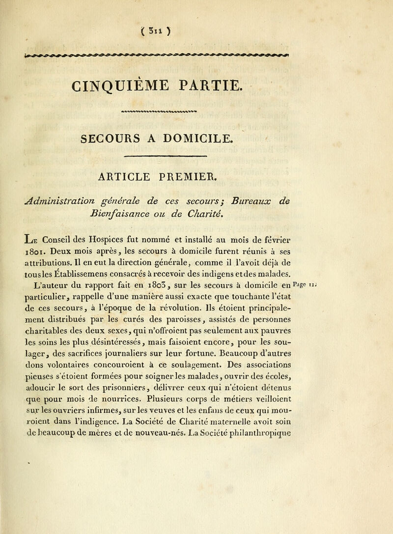 (5ix) CINQUIÈME PARTIE. «MM^WWI^WHMiMAVM^Vm SECOURS A DOMICILE. ARTICLE PREMIER. Administration générale de ces secours; Bureaux de Bienfaisance ou de Charité. Le Conseil des Hospices fut nommé et installé au mois de février 1801. Deux mois après, les secours à domicile furent réunis à ses attributions. Il en eut la direction générale, comme il l'avoit déjà de tous les Établissemens consacrés à recevoir des indigens et des malades. L'auteur du rapport fait en i8o3, sur les secours à domicile enPaSe > particulier, rappelle d'une manière aussi exacte que touchante l'état de ces secours, à l'époque de la révolution. Ils étoient principale- ment distribués par les curés des paroisses, assistés de personnes charitables des deux sexes, qui n'offroient pas seulement aux pauvres les soins les plus désintéressés, mais faisoient encore, pour les sou- lager, des sacrifices journaliers sur leur fortune. Beaucoup d'autres dons volontaires concouroient à ce soulagement. Des associations pieuses s'étoient formées pour soigner les malades, ouvrir des écoles, adoucir le sort des prisonniers, délivrer ceux qui n'étoient détenus que pour mois de nourrices. Plusieurs corps de métiers veilloient sur les ouvriers infirmes, sur les veuves et les enfans de ceux qui mou- roient dans l'indigence. La Société de Charité maternelle avoit soin de beaucoup de mères et de nouveau-nés. La Société philanthropique