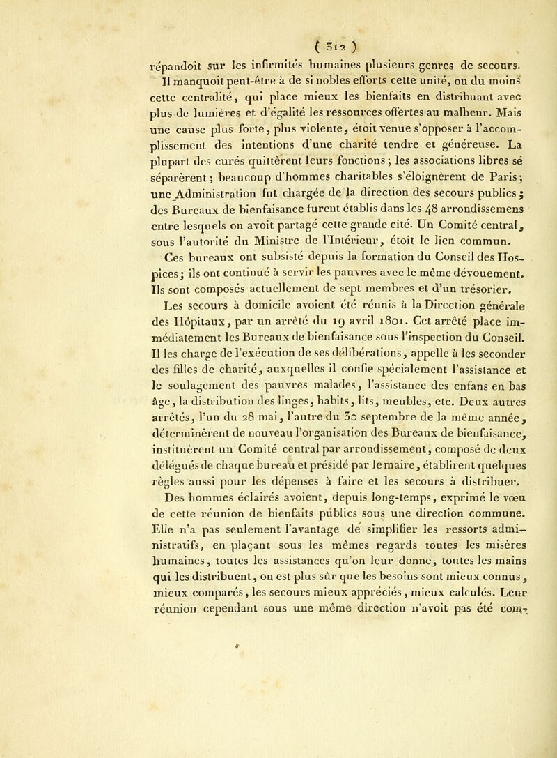 ( S.a ) répandoit sur les infirmités humaines plusieurs genres de secours. Il manquoit peut-être à de si nobles efforts celte unité, ou du moins cette centralité, qui place mieux les bienfaits en distribuant avec plus de lumières et d'égalité les ressources offertes au malheur. Mais une cause plus forte, plus violente, étoit venue s'opposer à l'accom- plissement des intentions d'une charité tendre et généreuse. La plupart des curés quittèrent leurs fonctions ; les associations libres se séparèrent; beaucoup d'hommes charitables s'éloignèrent de Paris ; une Administration fut chargée de la direction des secours publics j des Bureaux de bienfaisance fureut établis dans les 48 arrondissemens entre lesquels on avoit partagé cette graude cité. Un Comité central , sous l'autorité du Ministre de l'Intérieur, étoit le lien commun. Ces bureaux ont subsisté depuis la formation du Conseil des Hos- pices ; ils out continué à servir les pauvres avec le même dévouement. Ils sont composés actuellement de sept membres et d'un trésorier. Les secours à domicile avoient été réunis à la Direction générale des Hôpitaux, par un arrêté du 19 avril 1801. Cet arrêté place im- médiatement les Bureaux de bienfaisance sous l'inspection du Conseil. Il les charge de l'exécution de ses délibérations, appelle à les seconder des filles de charité, auxquelles il confie spécialement l'assistance et le soulagement des pauvres malades, l'assistance des enfans en bas âge, la distribution des linges, habits, lits, meubles, etc. Deux autres arrêtés, l'un du 28 mai, l'autre du 3o septembre de la même année, déterminèrent de nouveau l'organisation des Bureaux de bienfaisance, instituèrent un Comité central par arrondissement, composé de deux délégués de chaque bureau et présidé par le maire, établirent quelques règles aussi pour les dépenses à faire et les secours à distribuer. Des hommes éclairés avoient, depuis long-temps, exprimé le vœu de cette réunion de bienfaits publics sous une direction commune. Elle n'a pas seulement l'avantage de simplifier les ressorts admi- nistratifs, en plaçant sous les mêmes regards toutes les misères humaines, toutes les assistances qu'on leur donne, toutes les mains qui les distribuent, on est plus sûr que les besoins sont mieux connus , mieux comparés, les secours mieux appréciés, mieux calculés. Leur réunion cependant ôous une même direction n'avoit pas été corn-».