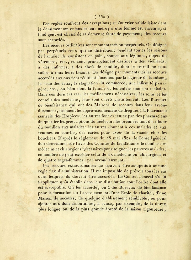 Ces règles souffrent des exceptions; si l'ouvrier valide laisse dans le dénûment ses enfans et leur mère; si une femme est enceinte; si l'indigent est chassé de sa demeure faute de payement; des secours sont accordés. Les secours ordinaires sont momentanés ou perpétuels. On désigne par perpétuels ceux qui se distribuent pendant toutes les saisons de l'année; ils consistent en pain, soupes aux légumes, objets de vêteraens, etc., et sont principalement destinés à des vieillards, à des infirmes, à des chefs de famille, dont le travail ne peut suffire à tous leurs besoins. On désigne par momentanés les secours accordés aux ouvriers réduits à l'inaction par la rigueur de la saison , la crue des eaux, la stagnation du commerce, une infirmité passa- gère, etc., ou bien dont la femme et les enfans tombent malades. Dans ces derniers cas, les médicamens nécessaires, les soins et les conseils des médecins, leur sont offerts gratuitement. Les Bureaux de bienfaisance qui ont des Maisons de secours dans leur arron- dissement, prennent les approvisionnemens de drogues à la Pharmacie centrale des Hospices; les autres font exécuter par des pharmaciens du quartier les prescriptions du médecin : les premiers font distribuer du bouillon aux malades-, les autres donnent à ces malades et aux femmes en couche, des cartes pour avoir de la viande chez les bouchers. D'après le règlement du 28 mai 1801, le Conseil général doit déterminer sur l'avis des Comités de bienfaisance le nombre des médecins et chirurgiens nécessaires pour soigner les pauvres malades; ce nombre ne peut excéder celui de six médecins ou chirurgiens et de quatre sages-femmes, par arrondissement. Les secours extraordinaires ne peuvent être assujettis à aucune règle fixe d'administration. Il est impossible de prévoir tous les cas dans lesquels ils doivent être accordés. Le Conseil général n'a dû s'appliquer qu'à établir dans leur distribution tout l'ordre dont elle est susceptible. On les accorde, ou à des Bureaux de bienfaisance pour la formation ou l'accroissement d'une École de charité, d'une Maison de secours, de quelque établissement semblable, ou pour ajouter aux dons accoutumés, à cause, par exemple, de la durée plus longue ou de la plus grande âpreté de la saison rigoureuse ;