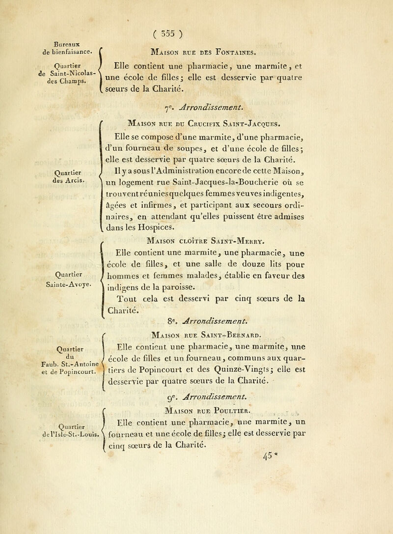 Bureaux de bienfaisance. C MàISON RUE DES FONTAINES. Quartier I Elle contient une pharmacie, une marmite, et 6desChamps.3 1 une école de fillesj elle est desservie par quatre ( sœurs de la Charité. Quartier des Arcis. Quartier Sainte-Avoye. Quartier du Faub. St.-Antoine et de Popincourt. Quartier de l'Isle-St.-Louis. 7e. Arrondissement. Maison rue du Crucifix Saint-Jacques. Elle se compose d'une marmite, d'une pharmacie, d'un fourneau de soupes, et d'une école de filles; elle est desservie par quatre sœurs de la Charité. Il y a sous l'Administration encore de cette Maison s un logement rue Saint-Jacques-la-Boucherie où se trouvent réunies quelques femmes veuves indigentes, âgées et infirmes, et participant aux secours ordi- naires, en attendant qu'elles puissent être admises dans les Hospices. Maison cloître Saint-Mekry. Elle contient une marmite, une pharmacie, une école de filles, et une salle de douze lits pour hommes et femmes malades, établie en faveur des indigens de la paroisse- Tout cela est desservi par cinq sœurs de la Charité. 8e. Arrondissement. Maison rue Saint-Bernard. Elle contient une pharmacie, une marmite, une école de filles et un fourneau, communs aux quar- tiers de Popincourt et des Quinze-Vingts ; elle est desservie par quatre sœurs de la Charité. 9e. Arrondissement. Maison rue Poultier. . Elle contient une pharmacie, une marmite, un fourneau et une école de filles j elle est desservie par cinq sœurs de la Charité. 45*