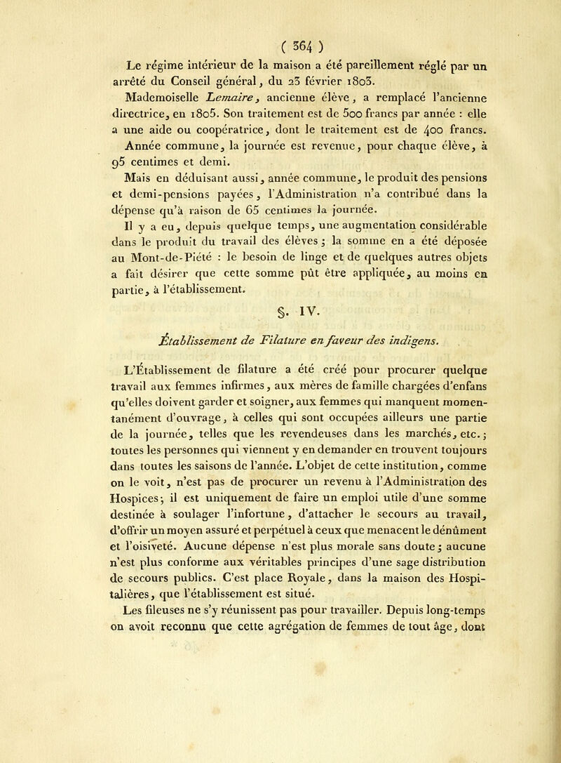 Le régime intérieur de la maison a été pareillement réglé par un arrêté du Conseil général, du 25 février i8o3. Mademoiselle Le maire , ancienne élève, a remplacé l'ancienne directrice, en i8o5. Son traitement est de 5oo francs par année : elle a une aide ou coopératrice, dont le traitement est de 400 francs. Année commune, la journée est revenue, pour chaque élève, à g5 centimes et demi. Mais en déduisant aussi, année commune, le produit des pensions et demi-pensions payées, l'Administration n'a contribué dans la dépense qu'à raison de 65 centimes la journée. Il y a eu, depuis quelque temps, une augmentation considérable dans le produit du travail des élèves j la somme en a été déposée au Mont-de-Piété : le besoin de linge et de quelques autres objets a fait désirer que cette somme pût être appliquée, au moins en partie, à l'établissement. §. IV. Établissement de Filature en faveur des indigens. L'Établissement de filature a été créé pour procurer quelque travail aux femmes infirmes, aux mères de famille chargées d'enfans qu'elles doivent garder et soigner, aux femmes qui manquent momen- tanément d'ouvrage, à celles qui sont occupées ailleurs une partie de la journée, telles que les revendeuses dans les marchés, etc. j toutes les personnes qui viennent y en demander en trouvent toujours dans toutes les saisons de l'année. L'objet de cette institution, comme on le voit, n'est pas de procurer un revenu à l'Administration des Hospices-, il est uniquement de faire un emploi utile d'une somme destinée à soulager l'infortune, d'attacher le secours au travail, d'offrir un moyen assuré et perpétuel à ceux que menacent le dénûment et l'oisiveté. Aucune dépense n'est plus morale sans doute ; aucune n'est plus conforme aux véritables principes d'une sage distribution de secours publics. C'est place Royale, dans la maison des Hospi- talières, que l'établissement est situé. Les fileuses ne s'y réunissent pas pour travailler. Depuis long-temps on avoit reconnu que cette agrégation de femmes de tout âge, donî