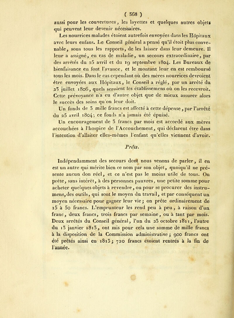 aussi pour les couvertures, les layettes et quelques autres objets qui peuvent leur devenir nécessaires. Les nourrices malades étoient autrefois envoyées dans les Hôpitaux avec leurs enfans. Le Conseil général a pensé qu'il étoit plus conve- nable, sous tous les rapports, de les laisser dans leur demeure. Il leur a assigné, en cas de maladie, un secours extraordinaire, par des arrêtés du 25 avril et du 19 septembre 1804. Les Bureaux de bienfaisance en fout l'avance, et le montant leur en est remboursé tous les mois. Dans le cas cependant où des mères nourrices devroient être envoyées aux Hôpitaux, le Conseil a réglé, par un arrêté du 23 juillet 1806, quels seroient les établissemens où on les recevroit. Celte prévoyance n'a eu d'autre objet que de mieux assurer alors le succès des soins qu'on leur doit. Un fonds de 3 mille francs est affecté à cette dépense, par l'arrêté du 25 avril i8o4j ce fonds n'a jamais été épuisé. Un encouragement de 3 francs par mois est accordé aux mères accouchées à l'hospice de l'Accouchement, qui déclarent être dans l'intention d'allaiter elles-mêmes l'enfant qu'elles viennent d'avoir. Prêts. Indépendamment des secours dont nous venons de parler, il en est un autre qui mérite bien ce nom par son objet, quoiqu'il ne pré- sente aucun don réel, et ce n'est pas le moins utile de tous. On prête, sans intérêt, à des personnes pauvres, une petite somme pour acheter quelques objets à revendre, ou pour se procurer des instru- meus,des outils, qui sont le moyen du travail, et par conséquent un moyen nécessaire pour gagner leur vie ; on prête ordinairement de i5 à 5o francs. L'emprunteur les rend peu à peu, à raison d'un franc, deux francs, trois francs par semaine, ou à tant par mois. Deux arrêtés du Conseil général, l'un du 23 octobre 1811, l'autre du i3 janvier i8i3, ont mis pour cela une somme de mille francs à la disposition de la Commission administrative ; goo francs ont été prêtés ainsi en 1813 j 720 francs étoient rentrés à la fin de l'année.