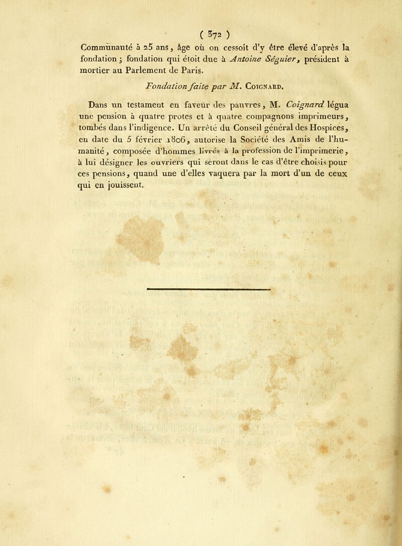 Communauté à 25 ans, âge où on cessoît d'y être élevé d'après la fondation 3 fondation qui étoit due à Antoine Séguier, président à mortier au Parlement de Paris. Fondation faite par M. Coignard. Dans un testament en faveur des pauvres, M. Coignard légua une pension à quatre protes et à quatre compagnons imprimeurs, tombés dans l'indigence. Un arrêté du Conseil général des Hospices, en date du 5 février 1806, autorise la Société des Amis de l'hu- manité, composée d'hommes livrés à la profession de l'imprimerie, à lui désigner les ouvriers qui seront dans le cas d'être choisis pour ces pensions, quand une d'elles vaquera par la mort d'un de ceux qui en jouissent.