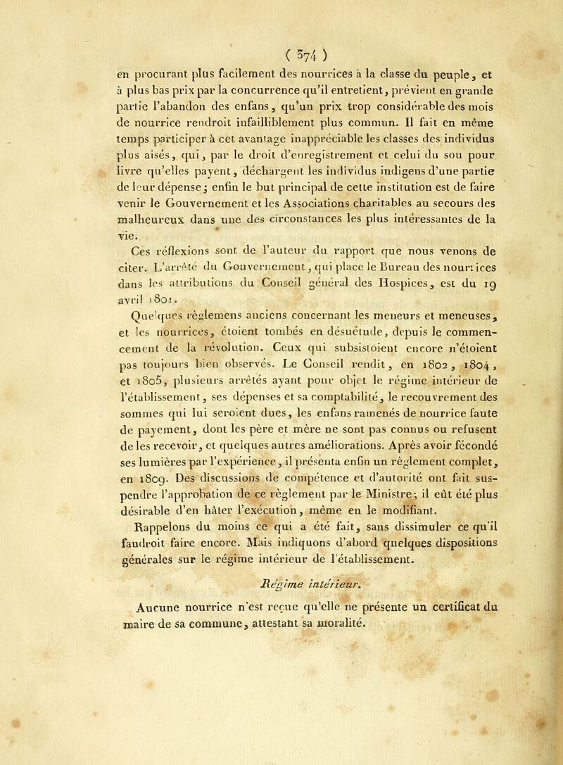 en procurant plus facilement des nourrices à la classe du peuple, et à plus bas prix par la concurrence qu'il entretient, prévient en grande partie l'abandon des enfans , qu'un prix trop considérable des mois de nourrice rendroit infailliblement plus commun. Il fait en même temps participer à cet avantage inappréciable les classes des individus plus aisés, qui, par le droit d'enregistrement et celui du sou pour livre qu'elles payent, déchargent les individus indigens d'une partie de leur dépense ; enfin le but principal de celle institution est de faire venir le Gouvernement et les Associations charitables au secours des malheureux dans une des circonstances les plus intéressantes de la vie. Ces réflexions sont de l'auteur du rapport que nous venons de citer. L'arrêté du Gouvernement, qui place le Bureau des nourrices dans les attributions du Conseil général des Hospices, est du 19 avril 1801. Quelques règlemens anciens concernant les meneurs et meneuses, et les nourrices, cloient tombés en désuétude, depuis le commen- cement de la révolution. Ceux qui subsistoient encore n'étoient pas toujours bien observés. Le Conseil rendit, en 3802, 1804, et i8o5, plusieurs arrêtés ayant pour objet le régime intérieur de l'établissement, ses dépenses et sa comptabilité, le recouvrement des sommes qui lui seroient dues, les enfans ramenés de nourrice faute de payement, dont les père et mère ne sont pas connus ou refusent de les recevoir, et quelques autres améliorations. Après avoir fécondé ses lumières par l'expérience, il présenta enfin un règlement complet, en 1809. Des discussions de compétence et d'autorité ont fait sus- pendre l'approbation de ce règlement par le Ministre-, il eût été plus désirable d'en hâter l'exécution, même en le modifiant. Rappelons du moins ce qui a été fait, sans dissimuler ce qu'il faudroit faire encore. Mais indiquons d'abord quelques dispositions générales sur le régime intérieur de l'établissement. Régime intérieur. Aucune nourrice n'est reçue qu'elle ne présente un certificat du maire de sa commune, attestant sa moralité.