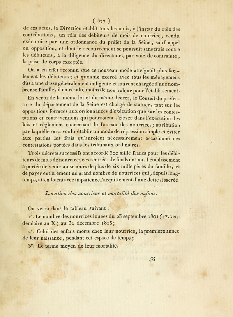 de ces actes, la Direction établit tous les mois, à l'instar du rôle des contributions, un rôle des débiteurs de mois de nourrice, rendu exécutoire par une ordonnance du préfet de la Seine, sauf appel ou opposition, et dont le recouvrement se poursuit sans frais contre les débiteurs, à la diligence du directeur, par voie de contrainte , la prise de corps exceptée. On a en effet reconnu que ce nouveau mode atteignoit plus faci- lement les débiteurs; et quoique exercé avec tous les ménagemens dûs à une classe généralement indigente et souvent chargée d'une nom- breuse famille, il en résulte moins de non valeur pour l'établissement. En vertu de la même loi et du même décret, le Conseil de préfec- ture du département de la Seine est chargé de statuer, tant sur les oppositions formées aux ordonnances d'exécution que sur les contes- tations et contraventions qui pourroient s'élever dans l'exécution des lois et règlemens concernant le Bureau des nourrices ; attribution par laquelle on a voulu établir un mode de répression simple et éviter aux parties les frais qu'auroient nécessairement occasionné ces contestations portées dans les tribunaux ordinaires. Trois décrets successifs ont accordé 3oo mille francs pour les débi- teurs de mois de nourrice; ces rentrées de fonds ont mis l'établissement à portée de venir au secours déplus de six mille pères de famille, et de payer entièrement un grand nombre de nourrices qui, depuis long- temps, attendoient avec impatience l'acquittement d'une dette si sacrée. Location des nourrices et mortalité des enfans. On verra dans le tableau suivant : i°. Le nombre des nourrices louées du a3 septembre i8oï (ier. ven- démiaire an X) au 3i décembre i8i3j 2°. Celui des enfans morts chez leur nourrice, la première année de leur naissance, pendant cet espace de temps $ 3°. Le terme moyen de leur mortalité. 48