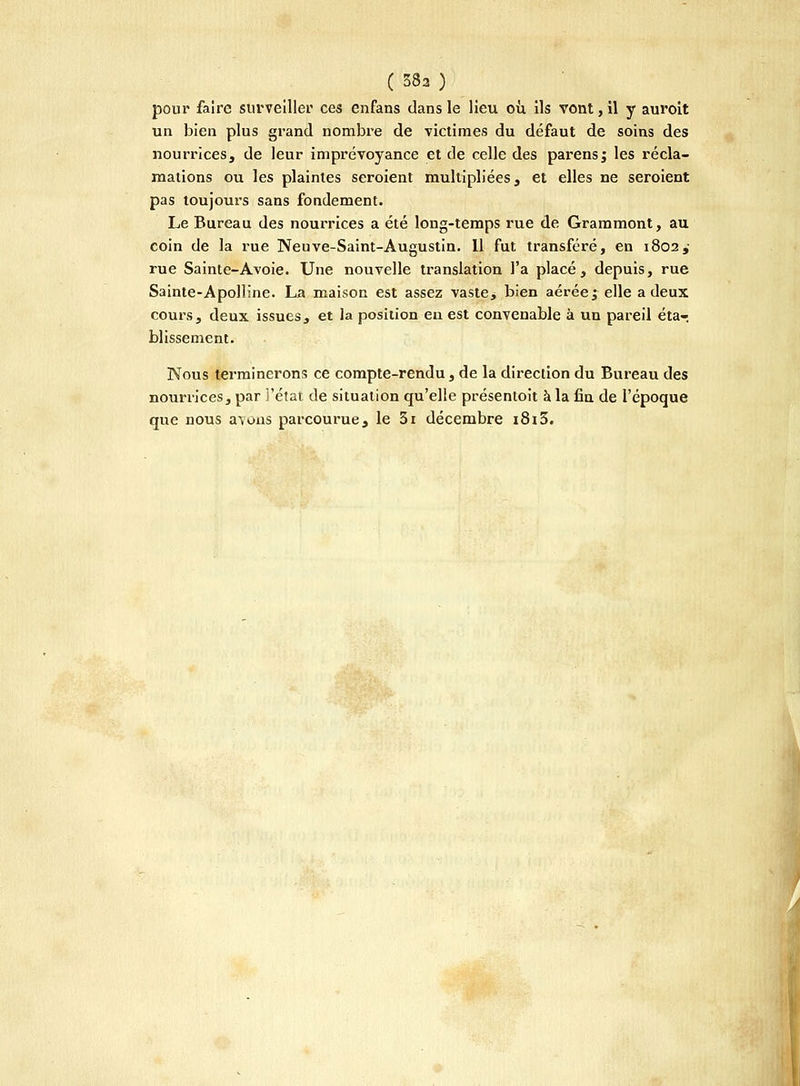 pour faire surveiller ces enfans dans le lieu où. ils vont, il y auroit un bien plus grand nombre de victimes du défaut de soins des nourrices, de leur imprévoyance et de celle des parens; les récla- mations ou les plaintes seroient multipliées, et elles ne seroient pas toujours sans fondement. Le Bureau des nourrices a été long-temps rue de Grammont, au coin de la rue Neuve-Saint-Augustin. Il fut transféré, en 1802,- rue Sainte-Avoie. Une nouvelle translation l'a placé, depuis, rue Sainte-Apolline. La maison est assez vaste^ bien aérée j elle a deux cours, deux issues, et la position eu est convenable à un pareil éta-; blissement. Nous terminerons ce compte-rendu , de la direction du Bureau des nourrices, par l'état de situation qu'elle présentoit à la fin de l'époque que nous avons parcourue, le 3i décembre i8i3.