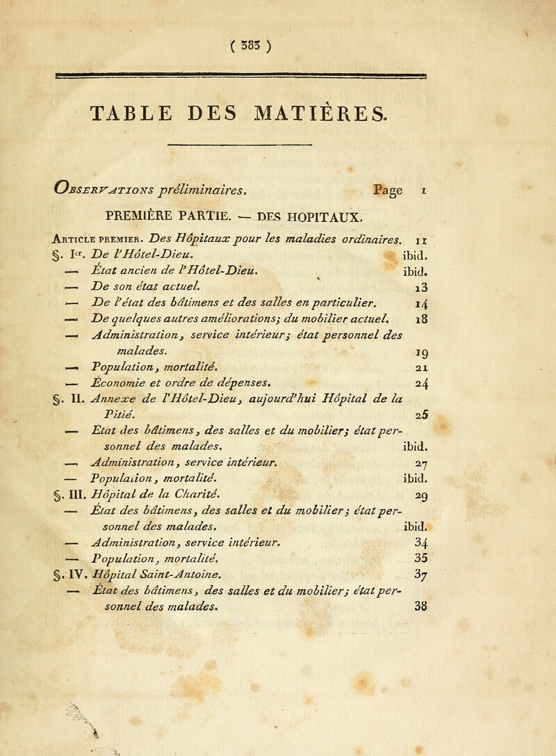 ( 583 ) TABLE DES MATIÈRES. Observations préliminaires. Page i PREMIÈRE PARTIE. — DES HOPITAUX. Article premier. Des Hôpitaux pour les maladies ordinaires, ir §. I<*. De l'Hôtel-Dieu. ibid. — État ancien de l'Hôtel-Dieu. ibid. ►— De son état actuel. 10 <— De l'état des bâtimens et des salles en particulier. i \ —• De quelques autres améliorations', du mobilier actuel. \ 8 — Administration, service intérieur ; état personnel des malades. j g — Population, mortalité. 21 — Economie et ordre de dépenses. 24 §. IL Annexe de V Hôtel-Dieu } aujourd'hui Hôpital de la Pitié. 2.5 — État des bâtimens , des salles et du mobilier'j état per- sonnel des malades. ibid. —i Administration, service intérieur. 27 — Population, mortalité. ibid. §. III. Hôpital de la Charité. 2g — Etat des bâtimens, des salles et du mobilier ; état per- sonnel des malades. ibid. — Administration, service intérieur. 34 — Population, mortalité. 35 §. IV'. Hôpital Saint-Antoine. 3j — Etat des bâtimens, des salles et du mobilier) état per- sonnel des malades. 38 - ■ - ■ .- ■