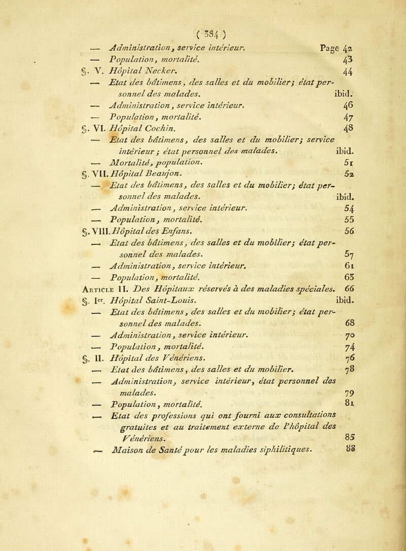 .—. Administrationt service intérieur. Page 4& — Population, mortalité. Ifi §. V. Hôpital Necker. 44 —« Etat des bât/mens, des salles et du mobilier} état per- sonnel des malades. ibid. — Administration, service intérieur. Jfi — Population, mortalité. 47 §. VI. Hôpital Cochin. 48 — Etat des bâtimens, des salles et du mobilier; service intérieur ; état personnel des malades. ibid. ■—1 Mortalité, population. Si §. VII. Hôpital Beaujon. 5% — Etat des bâtimens, des salles et du mobilier; état per- sonnel des malades. ibid. .— Administration, service intérieur. 54 — Population} mortalité. 55 §. VIII. Hôpital des En/ans. 56 —. Etat des bâtimens, des salles et du mobilier; état per- sonnel des malades. 5q — Administration, service intérieur. 61 — Population, mortalité. 65 Article II. Des Hôpitaux réservés à des maladies spéciales. 66 §. Ier. Hôpital Saint-Louis. ibid. — Etat des bâtimens , des salles et du mobilier; état per- sonnel des malades. 68 — Administration, service intérieur. 70 1—1 Population, mortalité. y4 §. II. Hôpital des Vénériens. ]6 •—1 Etat des bâtimens, des salles et du mobilier. 78 ■— Administration, service intérieur, état personnel des malades. 79 — Population, mortalité. oï ■—. Etat des professions qui ont fourni aux consultations gratuites et au traitement externe de l'hôpital des Vénériens. 85 <=— Maison de Santé pour les maladies siphilitiques. BS